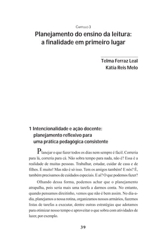 39
CAPÍTULO 3
Planejamento do ensino da leitura:
a finalidade em primeiro lugar
1 Intencionalidade e ação docente:
planejamento reflexivo para
uma prática pedagógica consistente
Planejar o que fazer todos os dias nem sempre é fácil. Correria
para lá, correria para cá. Não sobra tempo para nada, não é? Essa é a
realidade de muitas pessoas. Trabalhar, estudar, cuidar de casa e de
filhos. É muito! Mas não é só isso. Tem os amigos também! E nós? É,
também precisamos de cuidados especiais. E aí? O que podemos fazer?
Olhando dessa forma, podemos achar que o planejamento
atrapalha, pois seria mais uma tarefa a darmos conta. No entanto,
quando pensamos direitinho, vemos que não é bem assim. No dia-a-
dia, planejamos a nossa rotina, organizamos nossos armários, fazemos
listas de tarefas a executar, dentre outras estratégias que adotamos
para otimizar nosso tempo e aproveitar o que sobra com atividades de
lazer,porexemplo.
Telma Ferraz Leal
Kátia Reis Melo
Praticas_Leitura.pmd 23/6/2009, 15:0339
 