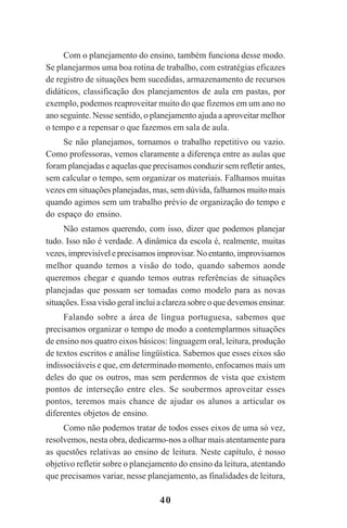 40
Com o planejamento do ensino, também funciona desse modo.
Se planejarmos uma boa rotina de trabalho, com estratégias eficazes
de registro de situações bem sucedidas, armazenamento de recursos
didáticos, classificação dos planejamentos de aula em pastas, por
exemplo, podemos reaproveitar muito do que fizemos em um ano no
ano seguinte. Nesse sentido, o planejamento ajuda a aproveitar melhor
o tempo e a repensar o que fazemos em sala de aula.
Se não planejamos, tornamos o trabalho repetitivo ou vazio.
Como professoras, vemos claramente a diferença entre as aulas que
foram planejadas e aquelas que precisamos conduzir sem refletir antes,
sem calcular o tempo, sem organizar os materiais. Falhamos muitas
vezes em situações planejadas, mas, sem dúvida, falhamos muito mais
quando agimos sem um trabalho prévio de organização do tempo e
do espaço do ensino.
Não estamos querendo, com isso, dizer que podemos planejar
tudo. Isso não é verdade. A dinâmica da escola é, realmente, muitas
vezes,imprevisíveleprecisamosimprovisar.Noentanto,improvisamos
melhor quando temos a visão do todo, quando sabemos aonde
queremos chegar e quando temos outras referências de situações
planejadas que possam ser tomadas como modelo para as novas
situações. Essa visão geral inclui a clareza sobre o que devemos ensinar.
Falando sobre a área de língua portuguesa, sabemos que
precisamos organizar o tempo de modo a contemplarmos situações
de ensino nos quatro eixos básicos: linguagem oral, leitura, produção
de textos escritos e análise lingüística. Sabemos que esses eixos são
indissociáveis e que, em determinado momento, enfocamos mais um
deles do que os outros, mas sem perdermos de vista que existem
pontos de interseção entre eles. Se soubermos aproveitar esses
pontos, teremos mais chance de ajudar os alunos a articular os
diferentes objetos de ensino.
Como não podemos tratar de todos esses eixos de uma só vez,
resolvemos, nesta obra, dedicarmo-nos a olhar mais atentamente para
as questões relativas ao ensino de leitura. Neste capítulo, é nosso
objetivo refletir sobre o planejamento do ensino da leitura, atentando
que precisamos variar, nesse planejamento, as finalidades de leitura,
Praticas_Leitura.pmd 23/6/2009, 15:0340
 