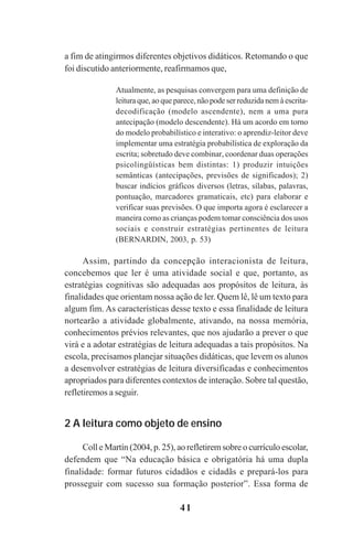 41
a fim de atingirmos diferentes objetivos didáticos. Retomando o que
foi discutido anteriormente, reafirmamos que,
Atualmente, as pesquisas convergem para uma definição de
leitura que, ao que parece, não pode ser reduzida nem à escrita-
decodificação (modelo ascendente), nem a uma pura
antecipação (modelo descendente). Há um acordo em torno
do modelo probabilístico e interativo: o aprendiz-leitor deve
implementar uma estratégia probabilística de exploração da
escrita; sobretudo deve combinar, coordenar duas operações
psicolingüísticas bem distintas: 1) produzir intuições
semânticas (antecipações, previsões de significados); 2)
buscar indícios gráficos diversos (letras, sílabas, palavras,
pontuação, marcadores gramaticais, etc) para elaborar e
verificar suas previsões. O que importa agora é esclarecer a
maneira como as crianças podem tomar consciência dos usos
sociais e construir estratégias pertinentes de leitura
(BERNARDIN, 2003, p. 53)
Assim, partindo da concepção interacionista de leitura,
concebemos que ler é uma atividade social e que, portanto, as
estratégias cognitivas são adequadas aos propósitos de leitura, às
finalidades que orientam nossa ação de ler. Quem lê, lê um texto para
algum fim. As características desse texto e essa finalidade de leitura
nortearão a atividade globalmente, ativando, na nossa memória,
conhecimentos prévios relevantes, que nos ajudarão a prever o que
virá e a adotar estratégias de leitura adequadas a tais propósitos. Na
escola, precisamos planejar situações didáticas, que levem os alunos
a desenvolver estratégias de leitura diversificadas e conhecimentos
apropriados para diferentes contextos de interação. Sobre tal questão,
refletiremos a seguir.
2 A leitura como objeto de ensino
Coll e Martín (2004, p. 25), ao refletirem sobre o currículo escolar,
defendem que “Na educação básica e obrigatória há uma dupla
finalidade: formar futuros cidadãos e cidadãs e prepará-los para
prosseguir com sucesso sua formação posterior”. Essa forma de
Praticas_Leitura.pmd 23/6/2009, 15:0341
 