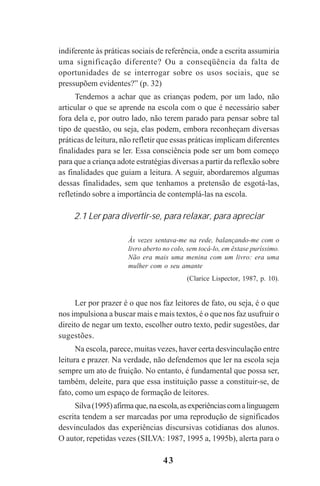43
indiferente às práticas sociais de referência, onde a escrita assumiria
uma significação diferente? Ou a conseqüência da falta de
oportunidades de se interrogar sobre os usos sociais, que se
pressupõem evidentes?” (p. 32)
Tendemos a achar que as crianças podem, por um lado, não
articular o que se aprende na escola com o que é necessário saber
fora dela e, por outro lado, não terem parado para pensar sobre tal
tipo de questão, ou seja, elas podem, embora reconheçam diversas
práticas de leitura, não refletir que essas práticas implicam diferentes
finalidades para se ler. Essa consciência pode ser um bom começo
para que a criança adote estratégias diversas a partir da reflexão sobre
as finalidades que guiam a leitura. A seguir, abordaremos algumas
dessas finalidades, sem que tenhamos a pretensão de esgotá-las,
refletindo sobre a importância de contemplá-las na escola.
2.1 Ler para divertir-se, para relaxar, para apreciar
Às vezes sentava-me na rede, balançando-me com o
livro aberto no colo, sem tocá-lo, em êxtase puríssimo.
Não era mais uma menina com um livro: era uma
mulher com o seu amante
(Clarice Lispector, 1987, p. 10).
Ler por prazer é o que nos faz leitores de fato, ou seja, é o que
nos impulsiona a buscar mais e mais textos, é o que nos faz usufruir o
direito de negar um texto, escolher outro texto, pedir sugestões, dar
sugestões.
Na escola, parece, muitas vezes, haver certa desvinculação entre
leitura e prazer. Na verdade, não defendemos que ler na escola seja
sempre um ato de fruição. No entanto, é fundamental que possa ser,
também, deleite, para que essa instituição passe a constituir-se, de
fato, como um espaço de formação de leitores.
Silva(1995)afirmaque,naescola,asexperiênciascomalinguagem
escrita tendem a ser marcadas por uma reprodução de significados
desvinculados das experiências discursivas cotidianas dos alunos.
O autor, repetidas vezes (SILVA: 1987, 1995 a, 1995b), alerta para o
Praticas_Leitura.pmd 23/6/2009, 15:0343
 