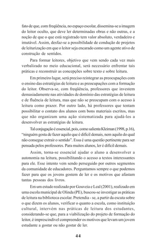 44
fato de que, com freqüência, no espaço escolar, dissemina-se a imagem
do leitor oculto, que deve ler determinadas obras e não outras, e a
noção de que o que está registrado tem valor absoluto, verdadeiro e
imutável. Assim, desfaz-se a possibilidade de condução de projetos
de leiturização em que o leitor seja encarado como um agente ativo de
construção de sentidos.
Para formar leitores, objetivo que vem sendo cada vez mais
verbalizado no meio educacional, será necessário enfrentar tais
práticas e reconstruir as concepções sobre texto e sobre leitura.
Em primeiro lugar, será preciso reintegrar as preocupações com
o ensino das estratégias de leitura e as preocupações com a formação
do leitor. Observa-se, com freqüência, professores que investem
demasiadamente nas atividades de domínio das estratégias de leitura
e de fluência de leitura, mas que não se preocupam com o acesso à
leitura como prazer. Por outro lado, há professores que tentam
possibilitar o contato dos alunos com bons materiais escritos, mas
que não organizam uma ação sistematizada para ajudá-los a
desenvolver as estratégias de leitura.
Talconjugaçãoéessencial,pois,comosalientaKleiman(1998,p.16),
“ninguém gosta de fazer aquilo que é difícil demais, nem aquilo do qual
não consegue extrair o sentido”. Essa é uma questão pertinente para ser
pensada pelos professores. Para muitos alunos, ler é difícil demais.
Assim, torna-se essencial ajudar o aluno a desenvolver a
autonomia na leitura, possibilitando o acesso a textos interessantes
para ele. Esse intento vem sendo perseguido por outros segmentos
da comunidade de educadores. Perguntamos sempre o que podemos
fazer para que os jovens gostem de ler e os motivos que afastam
tantas pessoas dos livros.
Em um estudo realizado por Gouveia e Leal (2001), realizado em
uma escola municipal de Olinda (PE), buscou-se investigar as práticas
de leitura na biblioteca escolar. Pretendia - se, a partir da escuta sobre
o que dizem os alunos, verificar o quanto a escola, como instituição
cultural, intervém nas práticas de leitura dos estudantes,
considerando-se que, para a viabilização do projeto de formação do
leitor, é imprescindível compreender os motivos que levam um jovem
estudante a gostar ou não gostar de ler.
Praticas_Leitura.pmd 23/6/2009, 15:0344
 
