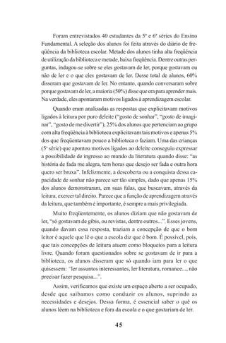 45
Foram entrevistados 40 estudantes da 5ª e 6ª séries do Ensino
Fundamental. A seleção dos alunos foi feita através do diário de fre-
qüência da biblioteca escolar. Metade dos alunos tinha alta freqüência
deutilizaçãodabibliotecaemetade,baixafreqüência.Dentreoutrasper-
guntas, indagou-se sobre se eles gostavam de ler, porque gostavam ou
não de ler e o que eles gostavam de ler. Desse total de alunos, 60%
disseram que gostavam de ler. No entanto, quando conversaram sobre
porquegostavamdeler,amaioria(50%)dissequeeraparaaprendermais.
Na verdade, eles apontaram motivos ligados à aprendizagem escolar.
Quando eram analisadas as respostas que explicitavam motivos
ligados à leitura por puro deleite (“gosto de sonhar”, “gosto de imagi-
nar”, “gosto de me divertir”), 25% dos alunos que pertenciam ao grupo
com alta freqüência à biblioteca explicitavam tais motivos e apenas 5%
dos que freqüentavam pouco a biblioteca o faziam. Uma das crianças
(5a
série) que apontou motivos ligados ao deleite conseguiu expressar
a possibilidade de ingresso ao mundo da literatura quando disse: “as
história de fada me alegra, tem horas que desejo ser fada e outra hora
quero ser bruxa”. Infelizmente, a descoberta ou a conquista dessa ca-
pacidade de sonhar não parece ser tão simples, dado que apenas 15%
dos alunos demonstraram, em suas falas, que buscavam, através da
leitura, exercer tal direito. Parece que a função de aprendizagem através
da leitura, que também é importante, é sempre a mais privilegiada.
Muito freqüentemente, os alunos diziam que não gostavam de
ler, “só gostavam de gibis, ou revistas, dentre outros...”. Esses jovens,
quando davam essa resposta, traziam a concepção de que o bom
leitor é aquele que lê o que a escola diz que é bom. É possível, pois,
que tais concepções de leitura atuem como bloqueios para a leitura
livre. Quando foram questionados sobre se gostavam de ir para a
biblioteca, os alunos disseram que só quando iam para ler o que
quisessem: “ler assuntos interessantes, ler literatura, romance..., não
precisar fazer pesquisa...”.
Assim, verificamos que existe um espaço aberto a ser ocupado,
desde que saibamos como conduzir os alunos, suprindo as
necessidades e desejos. Dessa forma, é essencial saber o quê os
alunos lêem na biblioteca e fora da escola e o que gostariam de ler.
Praticas_Leitura.pmd 23/6/2009, 15:0345
 