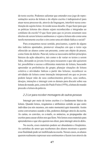 47
do texto escrito. Podemos salientar que entender esse jogo de repre-
sentações acerca da leitura e do objeto escrita é indispensável para
atuar nesse processo de, através da linguagem, interferir nessa cons-
tituição do sujeito leitor.Aí reside nosso desafio. O que fazer para que
as práticas leitoras dos alunos sejam reconhecidas e integradas ao
cotidiano da escola? O que fazer para que os jovens assumam seus
direitos de serem leitores autônomos e vejam a leitura não como uma
tarefa meramente escolar e sim como uma atividade lúdica e social?
Para avançarmos nesse sentido, precisamos, a partir de alguns
dos indícios apontados, promover situações em que o texto seja
oferecido ao alunos como um presente, como um objeto de prazer,
como fonte de deleite. Para tal, torna-se necessário definir princípios
básicos da ação educativa, tais como o de variar os textos a serem
lidos, deixando os jovens livres para recusarem o que não quiserem
ler; possibilitar o acesso a diferentes materiais de leitura, buscando
apreender as preferências do grupo; planejar situações de leitura
coletiva e atividades lúdicas a partir das leituras; reconhecer as
atividades de leitura como interação interpessoal em que os jovens
podem lançar mão de seus conhecimentos prévios, seus sonhos,
desejos, intenções e interagir com os demais para discutir sobre sua
leiturademundo,pois,comodizPauloFreire(1976),aleituradomundo
precede a leitura da palavra.
2.2 Ler para receber mensagens de outras pessoas
Interagir por meio de textos escritos é o fundamento básico da
leitura. Quando lemos, resgatamos e atribuímos sentido ao que outro
indivíduo (ou nós mesmos, em outro momento) quis transmitir. Assim
como conversamos usando a fala, podemos dialogar através da escrita.
As cartas, os convites, os e-mails, os anúncios, as propagandas são
escritosparacausarefeitosnosquelêem.Nóslemosessesmateriaispara
apreendermos o que eles querem nos dizer, para interagir através deles.
Na escola, esses materiais podem ser abundantes e freqüentes.
As cartinhas de amor que recebemos dos alunos mostram o quanto
essa finalidade pode ser mobilizada na escola. Nesses casos, os alunos
querem realmente expressar seus sentimentos e fazem isso através da
Praticas_Leitura.pmd 23/6/2009, 15:0347
 