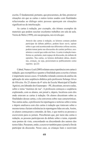 48
escrita. É fundamental, portanto, que procuremos, de fato, promover
situações em que as cartas e outros textos usados com finalidades
relacionadas ao diálogo entre pessoas apareçam em situações
significativas de interlocução.
As cartas à redação, por exemplo, são ótimos exemplos de
materiais que podem suscitar excelentes trabalhos em sala de aula.
Vieira de Melo (1999), em sua pesquisa, nos revela que:
Através das cartas à redação, os leitores comuns podem
participar do debate público, podem fazer ouvir, opinar
sobre o que está acontecendo nas diferentes esferas sociais,
podem tomar parte nas discussões de caráter político, eco-
nômico e social que estão em foco. A carta à redação trans-
forma-se, portanto, num espaço de discussão, de embate de
opiniões. Nas cartas, os leitores defendem idéias, doutri-
nas, crenças, ou seja, posicionam-se publicamente como
sujeitos. (p.22)
Cabral, Nunes e Leal (2005) relatam uma experiência com cartas à
redação, que exemplifica o quanto a finalidade para a escrita e leitura
é importante nesses casos. O trabalho relatado constou da análise da
aplicação de uma seqüência didática pela professora Solange Alves
de Oliveira. Os 25 alunos da 4ª série da Escola Municipal (Cláudio
Agrício), em Jaboatão dos Guararapes – PE, discutiram, em nove aulas,
sobre o tema “meninos de rua”. A professora começou a seqüência
explorando, com os alunos, um jornal e, depois, localizou com eles
onde estavam as cartas à redação. Os alunos discutiram sobre as
finalidades dessas cartas, e ela conversou sobre suas características.
Nas outras aulas, a professora lia reportagens e notícias sobre o tema
e depois analisava com eles cartas à redação que tratavam sobre o
mesmo tema e faziam referências às reportagens lidas em sala.Assim,
os alunos começaram a entender, de fato, o que motiva as pessoas a
escreverem para os jornais. Perceberam que, por meio das cartas à
redação, as pessoas participavam do debate sobre o tema, expondo
seus pontos de vista, concordando ou discordando dos autores dos
textos lidos. Passaram, então, a escrever também para o jornal a fim de
participar da discussão. Nesse caso, as crianças liam e escreviam
Praticas_Leitura.pmd 23/6/2009, 15:0348
 