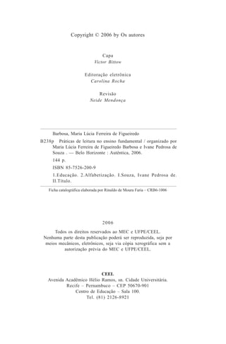 Copyright © 2006 by Os autores
Capa
Victor Bittow
Editoração eletrônica
Carolina Rocha
Revisão
Neide Mendonça
2006
Todos os direitos reservados ao MEC e UFPE/CEEL.
Nenhuma parte desta publicação poderá ser reproduzida, seja por
meios mecânicos, eletrônicos, seja via cópia xerográfica sem a
autorização prévia do MEC e UFPE/CEEL.
CEEL
Avenida Acadêmico Hélio Ramos, sn. Cidade Universitária.
Recife – Pernambuco – CEP 50670-901
Centro de Educação – Sala 100.
Tel. (81) 2126-8921
B238p
Barbosa, Maria Lúcia Ferreira de Figueiredo
Práticas de leitura no ensino fundamental / organizado por
Maria Lúcia Ferreira de Figueiredo Barbosa e Ivane Pedrosa de
Souza . — Belo Horizonte : Autêntica, 2006.
144 p.
ISBN 85-7526-200-9
1.Educação. 2.Alfabetização. I.Souza, Ivane Pedrosa de.
II.Título.
Ficha catalográfica elaborada por Rinaldo de Moura Faria – CRB6-1006
Praticas_Leitura.pmd 23/6/2009, 15:034
 