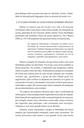49
para dialogar sobre um tema relevante na vida delas. Assim, a finali-
dade de interação pela linguagem fazia-se presente de modo vivo.
2.3 Ler para orientar-se como realizar atividades diversas
Dentre os motivos que nos levam a ler, está o de procurar
orientações sobre como fazer coisas (uma comida, um brinquedo de
sucata, participar de um concurso, dentre outras). Essas finalidades
geralmente são atreladas à busca de textos injuntivos. Val e Barros
(2003, p. 135-136) explicam-nos que esses textos se caracterizam,
por organizar informações e instruções ou ordens com a
finalidade de orientar determinado comportamento do
interlocutor. Também chamado de instrucional, esse tipo de
texto se manifesta, por exemplo, nos gêneros regras de jogo,
receitas culinárias, regulamentos, instruções de uso de
máquinas e aparelhos eletrodomésticos, entre outros.
Muitos exemplos de situações em que lemos textos com essas
finalidades podem ser discutidos. Na escola, esses textos também se
fazem presentes. No entanto, é importante que busquemos refletir
sobre os modos como são lidos. Se prestarmos atenção às estratégias
de leitura que usamos para ler uma receita culinária, por exemplo,
veremos que, geralmente, a gente dá uma olhada geral nos
ingredientes, para verificar se dispomos do material e aí a gente vai
executando a receita e consultando o texto para verificar quais passos
serão dados a seguir. Do mesmo modo, lemos instruções de montagem
de um eletrodoméstico, por exemplo.
Um aspecto que podemos destacar aqui é que a localização de
informações é uma estratégia muito importante nesse tipo de situação.
Para leitura de um regulamento sobre como participar de um concurso,
por exemplo, muitas vezes, não lemos o texto todo: vamos em busca
dos requisitos para participar e das orientações para inscrições.
Voltamos a esse texto quando temos novas dúvidas.
Estamos, assim, destacando o quanto as finalidades de leitura
impõem que determinadas estratégias sejam mais recorrentes. Na
escola, precisamos estar atentos a essa questão. Fazer uma receita
Praticas_Leitura.pmd 23/6/2009, 15:0349
 