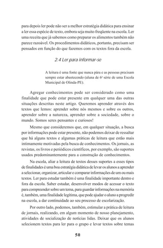 50
para depois ler pode não ser a melhor estratégia didática para ensinar
a ler essa espécie de texto, embora seja muito freqüente na escola. Ler
uma receita que já sabemos como preparar os alimentos também não
parece razoável. Os procedimentos didáticos, portanto, precisam ser
pensados em função do que fazemos com os textos fora da escola.
2.4 Ler para informar-se
A leitura é uma fonte que nunca pára e as pessoas precisam
sempre estar abastecendo (aluna de 6a
série de uma Escola
Municipal de Olinda-PE).
Agregar conhecimentos pode ser considerado como uma
finalidade que pode estar presente em qualquer uma das outras
situações descritas neste artigo. Queremos aprender através dos
textos que lemos: aprender sobre nós mesmos e sobre os outros,
aprender sobre a natureza, aprender sobre a sociedade, sobre o
mundo. Somos seres pensantes e curiosos!
Mesmo que consideremos que, em qualquer situação, a busca
por informações pode estar presente, não podemos deixar de ressaltar
que há alguns textos e algumas práticas de leitura que estão mais
intimamente motivadas pela busca de conhecimentos. Os jornais, as
revistas, os livros e periódicos científicos, por exemplo, são suportes
usados predominantemente para a construção de conhecimentos.
Na escola, aliar a leitura de textos desses suportes a esses tipos
definalidadeséumaboaestratégiadidáticadelevarosalunosaaprender
a selecionar, organizar, articular e comparar informações de um ou mais
textos. Ler para estudar também é uma finalidade importante dentro e
fora da escola. Saber estudar, desenvolver modos de acessar o texto
paracompreendersobreumtema,paraguardarinformaçõesnamemória
é, também, uma finalidade legítima, que pode ajudar o aluno a progredir
na escola, a dar continuidade ao seu processo de escolarização.
Por outro lado, podemos, também, estimular a prática de leitura
de jornais, realizando, em algum momento de nosso planejamento,
atividades de socialização de notícias lidas. Deixar que os alunos
selecionem textos para ler para o grupo e levar textos sobre temas
Praticas_Leitura.pmd 23/6/2009, 15:0350
 