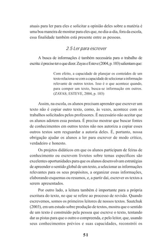 51
atuais para ler para eles e solicitar a opinião deles sobre a matéria é
uma boa maneira de mostrar para eles que, no dia-a-dia, fora da escola,
essa finalidade também está presente entre as pessoas.
2.5 Ler para escrever
A busca de informações é também necessária para o trabalho de
escrita:éprecisoteroquedizer.ZayaseEsteve(2004,p.103)salientamque:
Com efeito, a capacidade de planejar os conteúdos de um
textorelaciona-secomacapacidadedeselecionarainformação
relevante de outros textos. Isso é o que acontece quando,
para compor um texto, busca-se informação em outros.
(ZAYAS; ESTEVE, 2004, p. 103)
Assim, na escola, os alunos precisam aprender que escrever um
texto não é copiar outro texto, como, às vezes, acontece com os
trabalhos solicitados pelos professores. É necessário não aceitar que
os alunos adotem essa postura. É preciso mostrar que buscar fontes
de conhecimentos em outros textos não nos autoriza a copiar esses
outros textos sem resguardar a autoria deles. É, portanto, nossa
obrigação ajudar os alunos a ler para escrever de modo crítico,
verdadeiro e honesto.
Os projetos didáticos em que os alunos participam de feiras de
conhecimento ou escrevem livretos sobre temas específicos são
excelentes oportunidades para que os alunos desenvolvam estratégias
de apreender o sentido global de um texto, a selecionar as informações
relevantes para os seus propósitos, a organizar essas informações,
elaborando esquemas ou resumos, e, a partir daí, escrever os textos a
serem apresentados.
Por outro lado, a leitura também é importante para a própria
escritura do texto, no que se refere ao processo de revisão. Quando
escrevemos, somos os primeiros leitores de nossos textos. Sautchuk
(2003), em um estudo sobre produção de textos, mostra que o sentido
de um texto é construído pela pessoa que escreve o texto, tentando
dar as pistas para que o outro o compreenda, e pelo leitor, que, usando
seus conhecimentos prévios e suas capacidades, reconstrói os
Praticas_Leitura.pmd 23/6/2009, 15:0351
 