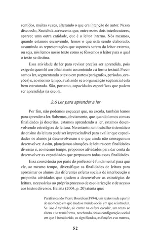52
sentidos, muitas vezes, alterando o que era intenção do autor. Nessa
discussão, Sautchuk acrescenta que, entre esses dois interlocutores,
aparece uma outra entidade, que é o leitor interno. Nós mesmos,
quando estamos escrevendo, lemos o que está sendo elaborado,
assumindo as representações que supomos serem do leitor externo,
ou seja, nós lemos nosso texto como se fôssemos o leitor para o qual
o texto se destina.
Essa atividade de ler para revisar precisa ser aprendida, pois
exige de quem lê um olhar atento ao conteúdo e à forma textual. Preci-
samos ler, segmentando o texto em partes (parágrafos, períodos, ora-
ções) e, ao mesmo tempo, avaliando se a organização seqüencial está
bem estruturada. São, portanto, capacidades específicas que podem
ser aprendidas na escola.
2.6 Ler para aprender a ler
Por fim, não podemos esquecer que, na escola, também lemos
para aprender a ler. Sabemos, obviamente, que quando lemos com as
finalidades já descritas, estamos aprendendo a ler, estamos desen-
volvendo estratégias de leitura. No entanto, um trabalho sistemático
de ensino da leitura pode ser imprescindível para avaliar que capaci-
dades os alunos já desenvolveram e o que ainda não conseguiram
desenvolver.Assim, planejamos situações de leitura com finalidades
diversas e, ao mesmo tempo, propomos atividades para dar conta de
desenvolver as capacidades que perpassam todas essas finalidades.
Essa consciência por parte do professor é fundamental para que
ele, ao mesmo tempo, diversifique as finalidades de leitura para
aproximar os alunos das diferentes esferas sociais de interlocução e
proponha atividades que ajudem a desenvolver as estratégias de
leitura, necessárias ao próprio processo de escolarização e de acesso
aos textos diversos. Batista (2004, p. 20) atenta que:
Parafraseando Pierre Bourdieu (1994), um texto muda a partir
do momento em que muda o mundo social em que se introduz.
Se isso é verdade, ao entrar na esfera escolar, um texto se
altera e se transforma, recebendo dessa configuração social
em que é introduzido, os significados, as funções e as marcas,
Praticas_Leitura.pmd 23/6/2009, 15:0352
 