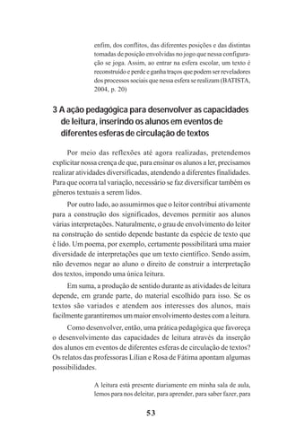 53
enfim, dos conflitos, das diferentes posições e das distintas
tomadas de posição envolvidas no jogo que nessa configura-
ção se joga. Assim, ao entrar na esfera escolar, um texto é
reconstruído e perde e ganha traços que podem ser reveladores
dos processos sociais que nessa esfera se realizam (BATISTA,
2004, p. 20)
3 A ação pedagógica para desenvolver as capacidades
de leitura, inserindo os alunos em eventos de
diferentes esferas de circulação de textos
Por meio das reflexões até agora realizadas, pretendemos
explicitar nossa crença de que, para ensinar os alunos a ler, precisamos
realizar atividades diversificadas, atendendo a diferentes finalidades.
Para que ocorra tal variação, necessário se faz diversificar também os
gêneros textuais a serem lidos.
Por outro lado, ao assumirmos que o leitor contribui ativamente
para a construção dos significados, devemos permitir aos alunos
várias interpretações. Naturalmente, o grau de envolvimento do leitor
na construção do sentido depende bastante da espécie de texto que
é lido. Um poema, por exemplo, certamente possibilitará uma maior
diversidade de interpretações que um texto científico. Sendo assim,
não devemos negar ao aluno o direito de construir a interpretação
dos textos, impondo uma única leitura.
Em suma, a produção de sentido durante as atividades de leitura
depende, em grande parte, do material escolhido para isso. Se os
textos são variados e atendem aos interesses dos alunos, mais
facilmente garantiremos um maior envolvimento destes com a leitura.
Como desenvolver, então, uma prática pedagógica que favoreça
o desenvolvimento das capacidades de leitura através da inserção
dos alunos em eventos de diferentes esferas de circulação de textos?
Os relatos das professoras Lílian e Rosa de Fátima apontam algumas
possibilidades.
A leitura está presente diariamente em minha sala de aula,
lemos para nos deleitar, para aprender, para saber fazer, para
Praticas_Leitura.pmd 23/6/2009, 15:0353
 