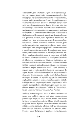 54
compreender, para saber como jogar...Em momentos de jo-
gos, por exemplo, lemos várias vezes até compreender a for-
ma de jogar. Neste ano lemos vários textos sobre os animais,
tema do projeto em andamento.Apartir dessas leituras, pro-
duzimos textos sínteses do estudo e também do tipo você
sabia que... Textos estes que facilmente despertam o interes-
se das crianças por lidar com curiosidades do mundo animal.
As listas também foram muito presentes neste ano, tendo em
vista se tratar de uma turma de alfabetização. Vale destacar a
finalidade social desse tipo de texto, já que listamos algo que
não queremos esquecer, como a produção de uma lista de
animais que vivem no oceano, que serviu de apoio para futu-
ros estudos.Também realizamos leitura de convites, para
produzir convites para apresentações. Lemos textos instru-
cionais para fazer brinquedos populares. Vale ainda ressaltar
o trabalho com textos que se sabe de cor, importante instru-
mento para o desenvolvimento de estratégias de leitura. Re-
fletir e ter clareza dos objetivos ao se propor uma atividade
de leitura é um exercício constante na minha prática. Uma das
atividades que propus este ano foi montar o diálogo da ma-
drasta de Branca de Neve com o espelho. Primeiro a história
foi lida, chamando a atenção para o diálogo a ser montado.
Durante o próprio processo de leitura, fomos refletindo e
esclarecendo os pontos que dificultassem a compreensão de
alguns trechos. Também comparamos com outras versões co-
nhecidas e fizemos algumas paradas para trabalhar algumas
estratégias de leitura. Em seguida, o grupo foi dividido em
duplas, de acordo com os níveis, e para alguns grupos foi dado
o diálogo em tiras, enquanto para outros, em palavras.Aativi-
dade foi muito produtiva e desafiadora, para todos, que parti-
ciparam com atenção e entusiasmo.” (Lilian de Oliveira Barga,
Escola Municipal Cristiano Cordeiro,1º do 1º ciclo).
No início do mês de agosto a leitura na minha sala de aula foi
cartas, com o objetivo de que cada aluno produzisse uma
para entregar ao pai, ao avô, à mãe ou mesmo levar a uma
igreja, no caso dos alunos cujo pai já havia falecido e que são
religiosos. Lemos algumas cartas encontradas em livros
didáticos. Antes de iniciar a leitura, pedi que observassem
com bastante atenção a organização do texto no papel.
Sempre, antes da leitura de qualquer texto, tentamos
Praticas_Leitura.pmd 23/6/2009, 15:0354
 