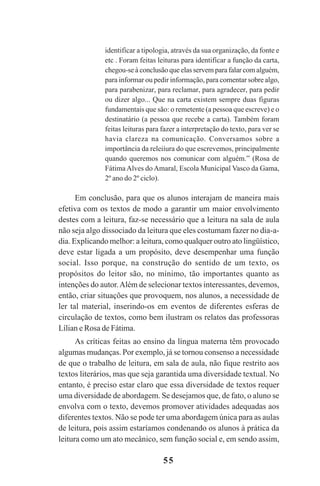 55
identificar a tipologia, através da sua organização, da fonte e
etc . Foram feitas leituras para identificar a função da carta,
chegou-se à conclusão que elas servem para falar com alguém,
para informar ou pedir informação, para comentar sobre algo,
para parabenizar, para reclamar, para agradecer, para pedir
ou dizer algo... Que na carta existem sempre duas figuras
fundamentais que são: o remetente (a pessoa que escreve) e o
destinatário (a pessoa que recebe a carta). Também foram
feitas leituras para fazer a interpretação do texto, para ver se
havia clareza na comunicação. Conversamos sobre a
importância da releiíura do que escrevemos, principalmente
quando queremos nos comunicar com alguém.” (Rosa de
Fátima Alves do Amaral, Escola Municipal Vasco da Gama,
2º ano do 2º ciclo).
Em conclusão, para que os alunos interajam de maneira mais
efetiva com os textos de modo a garantir um maior envolvimento
destes com a leitura, faz-se necessário que a leitura na sala de aula
não seja algo dissociado da leitura que eles costumam fazer no dia-a-
dia. Explicando melhor: a leitura, como qualquer outro ato lingüístico,
deve estar ligada a um propósito, deve desempenhar uma função
social. Isso porque, na construção do sentido de um texto, os
propósitos do leitor são, no mínimo, tão importantes quanto as
intenções do autor.Além de selecionar textos interessantes, devemos,
então, criar situações que provoquem, nos alunos, a necessidade de
ler tal material, inserindo-os em eventos de diferentes esferas de
circulação de textos, como bem ilustram os relatos das professoras
Lílian e Rosa de Fátima.
As críticas feitas ao ensino da língua materna têm provocado
algumas mudanças. Por exemplo, já se tornou consenso a necessidade
de que o trabalho de leitura, em sala de aula, não fique restrito aos
textos literários, mas que seja garantida uma diversidade textual. No
entanto, é preciso estar claro que essa diversidade de textos requer
uma diversidade de abordagem. Se desejamos que, de fato, o aluno se
envolva com o texto, devemos promover atividades adequadas aos
diferentes textos. Não se pode ter uma abordagem única para as aulas
de leitura, pois assim estaríamos condenando os alunos à prática da
leitura como um ato mecânico, sem função social e, em sendo assim,
Praticas_Leitura.pmd 23/6/2009, 15:0355
 