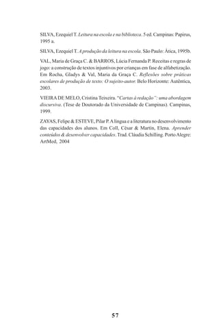 57
SILVA, EzequielT. Leitura na escola e na biblioteca. 5 ed. Campinas: Papirus,
1995 a.
SILVA, Ezequiel T. A produção da leitura na escola. São Paulo: Ática, 1995b.
VAL, Maria de Graça C. & BARROS, Lúcia Fernanda P. Receitas e regras de
jogo: a construção de textos injuntivos por crianças em fase de alfabetização.
Em Rocha, Gladys & Val, Maria da Graça C. Reflexões sobre práticas
escolares de produção de texto: O sujeito-autor. Belo Horizonte: Autêntica,
2003.
VIEIRADE MELO, Cristina Teixeira. “Cartas à redação”: uma abordagem
discursiva. (Tese de Doutorado da Universidade de Campinas). Campinas,
1999.
ZAYAS, Felipe & ESTEVE, Pilar P.Alíngua e a literatura no desenvolvimento
das capacidades dos alunos. Em Coll, César & Martín, Elena. Aprender
conteúdos & desenvolver capacidades. Trad. Cláudia Schilling. PortoAlegre:
ArtMed, 2004
Praticas_Leitura.pmd 23/6/2009, 15:0357
 