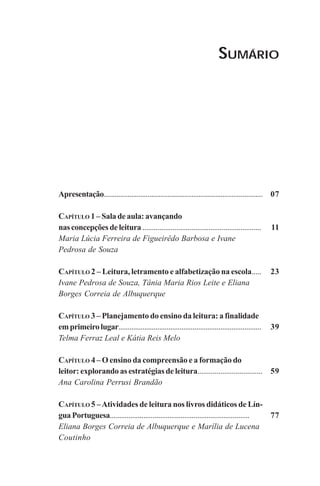SUMÁRIO
07
11
23
39
59
77
Apresentação.......................................................................................
CAPÍTULO 1 – Sala de aula: avançando
nasconcepçõesdeleitura ...............................................................
Maria Lúcia Ferreira de Figueirêdo Barbosa e Ivane
Pedrosa de Souza
CAPÍTULO 2 – Leitura, letramento e alfabetização na escola.....
Ivane Pedrosa de Souza, Tânia Maria Rios Leite e Eliana
Borges Correia de Albuquerque
CAPÍTULO 3 – Planejamento do ensino da leitura: a finalidade
emprimeirolugar.............................................................................
Telma Ferraz Leal e Kátia Reis Melo
CAPÍTULO 4 – O ensino da compreensão e a formação do
leitor: explorando as estratégias de leitura..................................
Ana Carolina Perrusi Brandão
CAPÍTULO 5 –Atividades de leitura nos livros didáticos de Lín-
guaPortuguesa...........................................................................
Eliana Borges Correia de Albuquerque e Marília de Lucena
Coutinho
Praticas_Leitura.pmd 23/6/2009, 15:035
 