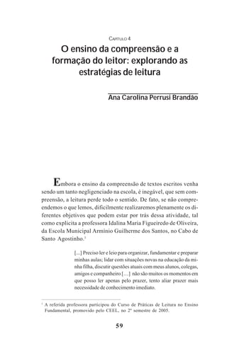 59
CAPÍTULO 4
O ensino da compreensão e a
formação do leitor: explorando as
estratégias de leitura
Ana Carolina Perrusi Brandão
Embora o ensino da compreensão de textos escritos venha
sendo um tanto negligenciado na escola, é inegável, que sem com-
preensão, a leitura perde todo o sentido. De fato, se não compre-
endemos o que lemos, dificilmente realizaremos plenamente os di-
ferentes objetivos que podem estar por trás dessa atividade, tal
como explicita a professora Idalina Maria Figueiredo de Oliveira,
da Escola Municipal Armínio Guilherme dos Santos, no Cabo de
Santo Agostinho.1
[...] Preciso ler e leio para organizar, fundamentar e preparar
minhas aulas; lidar com situações novas na educação da mi-
nha filha, discutir questões atuais com meus alunos, colegas,
amigos e companheiro […] não são muitos os momentos em
que posso ler apenas pelo prazer, tento aliar prazer mais
necessidade de conhecimento imediato.
1
A referida professora participou do Curso de Práticas de Leitura no Ensino
Fundamental, promovido pelo CEEL, no 2º semestre de 2005.
Praticas_Leitura.pmd 23/6/2009, 15:0359
 