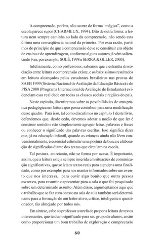 60
A compreensão, porém, não ocorre de forma “mágica”, como a
escola parece supor (CHARMEUX, 1994). Dito de outra forma: a lei-
tura nem sempre caminha ao lado da compreensão, não sendo esta
última uma conseqüência natural da primeira. Por essa razão, parti-
mos do princípio de que a compreensão deve se constituir em objeto
de ensino e de aprendizagem, conforme alguns autores já vêm salien-
tando(ver,porexemplo,SOLÉ,1998e SERRA&OLLER,2003).
Infelizmente, como professores, sabemos que a estranha disso-
ciação entre leitura e compreensão existe, e os baixíssimos resultados
em leitura alcançados pelos estudantes brasileiros nas provas do
SAEB 1999 (Sistema Nacional deAvaliação da Educação Básica) e do
PISA2000 (Programa Internacional deAvaliação de Estudantes) evi-
denciam essa realidade em todas as classes sociais e regiões do país.
Neste capítulo, discutiremos sobre as possibilidades de uma prá-
tica pedagógica em leitura que possa contribuir para uma modificação
desse quadro. Para isso, tal como discutimos no capítulo 1 deste livro,
defendemos que, desde cedo, devemos adotar a noção de que ler é
construir sentido e não simplesmente agrupar letras, palavras e frases
ou conhecer o significado das palavras escritas. Isso significa dizer
que, já na educação infantil, quando as crianças ainda não lêem con-
vencionalmente, é essencial estimular uma postura de busca e elabora-
ção de significados diante dos textos que circulam na escola.
Tal postura, entretanto, não se forma por acaso. É importante,
assim, que a leitura esteja sempre inserida em situações de comunica-
ção significativas, que se leiam textos reais para atender a uma finali-
dade, como por exemplo: para nos manter informados sobre um even-
to que nos interessa, para ouvir algo bonito que outra pessoa
escreveu, para resumir e apresentar para a sala o que foi pesquisado
sobre um determinado assunto. Além disso, argumentamos aqui que
o trabalho que se faz com o texto na sala de aula também será determi-
nante para a formação de um leitor ativo, crítico, inteligente e questi-
onador, tão almejado por todos nós.
Em síntese, cabe ao professor a tarefa de propor a leitura de textos
interessantes, que tenham significado para seu grupo de alunos, assim
como proporcionar um bom trabalho de exploração e compreensão
Praticas_Leitura.pmd 23/6/2009, 15:0360
 
