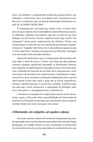 62
texto. Ao contrário, a compreensão resulta da produção desses sig-
nificados e, sendo assim, deve ser tomada como “um processo cria-
dor, ativo e construtivo que vai além da informação estritamente tex-
tual”(p.56,MARCUSCHI,2001).
É exatamente por essa razão que, muitas vezes, vivemos situa-
ções em que o mesmo texto é entendido de modo diferente por pesso-
as diferentes. Quando concordamos que não se trata de um texto
ambigüo ou mal escrito, ficamos surpresos como algo escrito “tão
claramente” possa gerar compreensões tão distintas. Porém, isso
ocorre porque o texto não traz seu significado prontamente disponí-
vel para ser “captado” pelo leitor. Isto é, discordâncias quanto ao que
o “texto quer dizer” acontecem porque pessoas diferentes interagem
com um mesmo texto de modos distintos.
Apesar de enfatizarmos que, a compreensão decorre desse diá-
logo entre o autor do texto e o leitor, vale frisar que não podemos
construir qualquer significado ignorando ou distorcendo informa-
ções explicita ou implicitamente colocadas no texto. Em outras pala-
vras, o trabalho de formação de um leitor ativo, que processa o texto
e traz para o ato de leitura seus conhecimentos, experiências e esque-
mas prévios, deve considerar a distinção fundamental entre o que foi
efetivamente escrito pelo autor e quais são as nossas expectativas,
crenças e opiniões pessoais.Aescola deve, portanto, viabilizar espa-
ços para que o leitor desenvolva a capacidade de distinguir entre
esses dois pólos e, conseqüentemente, confrontá-los.
Com base na concepção de compreensão exposta acima, passa-
remos, agora, à discussão sobre as possibilidades de intervenção do
professor na formação de um leitor que, ativamente, busca construir
sentidos diante dos textos aos quais tem acesso.
2 Montando, em conjunto, um quebra-cabeça
Na escola, embora o desenvolvimento da compreensão seja sem-
pre apontado como um dos objetivos primordiais do ensino da língua
portuguesa, na verdade, observa-se que, geralmente, os professores
investem mais na avaliação da capacidade de compreensão dos seus
Praticas_Leitura.pmd 23/6/2009, 15:0362
 