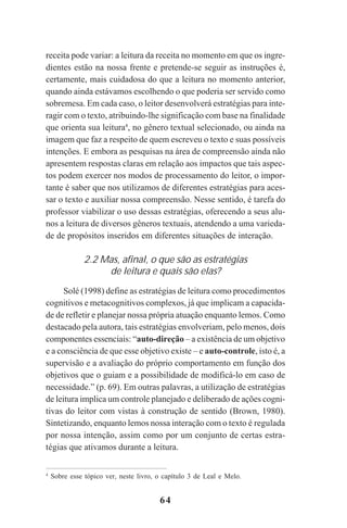 64
receita pode variar: a leitura da receita no momento em que os ingre-
dientes estão na nossa frente e pretende-se seguir as instruções é,
certamente, mais cuidadosa do que a leitura no momento anterior,
quando ainda estávamos escolhendo o que poderia ser servido como
sobremesa. Em cada caso, o leitor desenvolverá estratégias para inte-
ragir com o texto, atribuindo-lhe significação com base na finalidade
que orienta sua leitura4
, no gênero textual selecionado, ou ainda na
imagem que faz a respeito de quem escreveu o texto e suas possíveis
intenções. E embora as pesquisas na área de compreensão ainda não
apresentem respostas claras em relação aos impactos que tais aspec-
tos podem exercer nos modos de processamento do leitor, o impor-
tante é saber que nos utilizamos de diferentes estratégias para aces-
sar o texto e auxiliar nossa compreensão. Nesse sentido, é tarefa do
professor viabilizar o uso dessas estratégias, oferecendo a seus alu-
nos a leitura de diversos gêneros textuais, atendendo a uma varieda-
de de propósitos inseridos em diferentes situações de interação.
2.2 Mas, afinal, o que são as estratégias
de leitura e quais são elas?
Solé (1998) define as estratégias de leitura como procedimentos
cognitivos e metacognitivos complexos, já que implicam a capacida-
de de refletir e planejar nossa própria atuação enquanto lemos. Como
destacado pela autora, tais estratégias envolveriam, pelo menos, dois
componentes essenciais: “auto-direção – a existência de um objetivo
e a consciência de que esse objetivo existe – e auto-controle, isto é, a
supervisão e a avaliação do próprio comportamento em função dos
objetivos que o guiam e a possibilidade de modificá-lo em caso de
necessidade.” (p. 69). Em outras palavras, a utilização de estratégias
de leitura implica um controle planejado e deliberado de ações cogni-
tivas do leitor com vistas à construção de sentido (Brown, 1980).
Sintetizando, enquanto lemos nossa interação com o texto é regulada
por nossa intenção, assim como por um conjunto de certas estra-
tégias que ativamos durante a leitura.
4
Sobre esse tópico ver, neste livro, o capítulo 3 de Leal e Melo.
Praticas_Leitura.pmd 23/6/2009, 15:0364
 