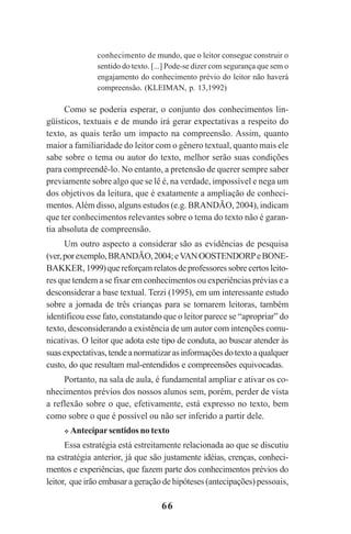 66
conhecimento de mundo, que o leitor consegue construir o
sentido do texto. [...] Pode-se dizer com segurança que sem o
engajamento do conhecimento prévio do leitor não haverá
compreensão. (KLEIMAN, p. 13,1992)
Como se poderia esperar, o conjunto dos conhecimentos lin-
güísticos, textuais e de mundo irá gerar expectativas a respeito do
texto, as quais terão um impacto na compreensão. Assim, quanto
maior a familiaridade do leitor com o gênero textual, quanto mais ele
sabe sobre o tema ou autor do texto, melhor serão suas condições
para compreendê-lo. No entanto, a pretensão de querer sempre saber
previamente sobre algo que se lê é, na verdade, impossível e nega um
dos objetivos da leitura, que é exatamente a ampliação de conheci-
mentos.Além disso, alguns estudos (e.g. BRANDÃO, 2004), indicam
que ter conhecimentos relevantes sobre o tema do texto não é garan-
tia absoluta de compreensão.
Um outro aspecto a considerar são as evidências de pesquisa
(ver,porexemplo,BRANDÃO,2004;eVANOOSTENDORPeBONE-
BAKKER,1999)quereforçamrelatosdeprofessoressobrecertosleito-
res que tendem a se fixar em conhecimentos ou experiências prévias e a
desconsiderar a base textual. Terzi (1995), em um interessante estudo
sobre a jornada de três crianças para se tornarem leitoras, também
identificou esse fato, constatando que o leitor parece se “apropriar” do
texto, desconsiderando a existência de um autor com intenções comu-
nicativas. O leitor que adota este tipo de conduta, ao buscar atender às
suasexpectativas,tendeanormatizarasinformaçõesdotextoaqualquer
custo, do que resultam mal-entendidos e compreensões equivocadas.
Portanto, na sala de aula, é fundamental ampliar e ativar os co-
nhecimentos prévios dos nossos alunos sem, porém, perder de vista
a reflexão sobre o que, efetivamente, está expresso no texto, bem
como sobre o que é possível ou não ser inferido a partir dele.
Anteciparsentidos no texto
Essa estratégia está estreitamente relacionada ao que se discutiu
na estratégia anterior, já que são justamente idéias, crenças, conheci-
mentos e experiências, que fazem parte dos conhecimentos prévios do
leitor, que irão embasar a geração de hipóteses (antecipações) pessoais,
Praticas_Leitura.pmd 23/6/2009, 15:0366
 