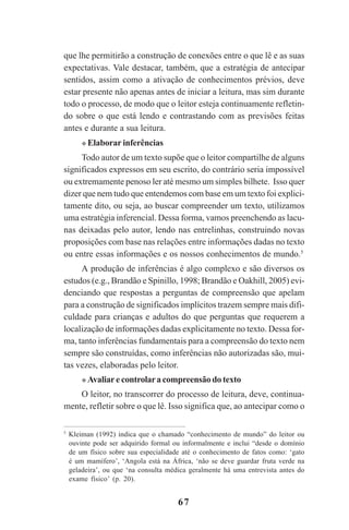 67
que lhe permitirão a construção de conexões entre o que lê e as suas
expectativas. Vale destacar, também, que a estratégia de antecipar
sentidos, assim como a ativação de conhecimentos prévios, deve
estar presente não apenas antes de iniciar a leitura, mas sim durante
todo o processo, de modo que o leitor esteja continuamente refletin-
do sobre o que está lendo e contrastando com as previsões feitas
antes e durante a sua leitura.
Elaborar inferências
Todo autor de um texto supõe que o leitor compartilhe de alguns
significados expressos em seu escrito, do contrário seria impossível
ou extremamente penoso ler até mesmo um simples bilhete. Isso quer
dizer que nem tudo que entendemos com base em um texto foi explici-
tamente dito, ou seja, ao buscar compreender um texto, utilizamos
uma estratégia inferencial. Dessa forma, vamos preenchendo as lacu-
nas deixadas pelo autor, lendo nas entrelinhas, construindo novas
proposições com base nas relações entre informações dadas no texto
ou entre essas informações e os nossos conhecimentos de mundo.5
A produção de inferências é algo complexo e são diversos os
estudos (e.g., Brandão e Spinillo, 1998; Brandão e Oakhill, 2005) evi-
denciando que respostas a perguntas de compreensão que apelam
para a construção de significados implícitos trazem sempre mais difi-
culdade para crianças e adultos do que perguntas que requerem a
localização de informações dadas explicitamente no texto. Dessa for-
ma, tanto inferências fundamentais para a compreensão do texto nem
sempre são construídas, como inferências não autorizadas são, mui-
tas vezes, elaboradas pelo leitor.
Avaliare controlara compreensão do texto
O leitor, no transcorrer do processo de leitura, deve, continua-
mente, refletir sobre o que lê. Isso significa que, ao antecipar como o
5
Kleiman (1992) indica que o chamado “conhecimento de mundo” do leitor ou
ouvinte pode ser adquirido formal ou informalmente e inclui “desde o domínio
de um físico sobre sua especialidade até o conhecimento de fatos como: ‘gato
é um mamífero’, ‘Angola está na África, ‘não se deve guardar fruta verde na
geladeira’, ou que ‘na consulta médica geralmente há uma entrevista antes do
exame físico’ (p. 20).
Praticas_Leitura.pmd 23/6/2009, 15:0367
 