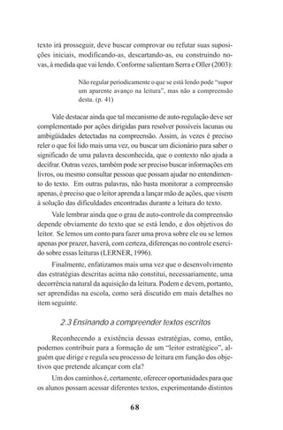 68
texto irá prosseguir, deve buscar comprovar ou refutar suas suposi-
ções iniciais, modificando-as, descartando-as, ou construindo no-
vas, à medida que vai lendo. Conforme salientam Serra e Oller (2003):
Não regular periodicamente o que se está lendo pode “supor
um aparente avanço na leitura”, mas não a compreensão
desta. (p. 41)
Vale destacar ainda que tal mecanismo de auto-regulação deve ser
complementado por ações dirigidas para resolver possíveis lacunas ou
ambigüidades detectadas na compreensão. Assim, às vezes é preciso
reler o que foi lido mais uma vez, ou buscar um dicionário para saber o
significado de uma palavra desconhecida, que o contexto não ajuda a
decifrar. Outras vezes, também pode ser preciso buscar informações em
livros, ou mesmo consultar pessoas que possam ajudar no entendimen-
to do texto. Em outras palavras, não basta monitorar a compreensão
apenas, é preciso que o leitor aprenda a lançar mão de ações, que visem
à solução das dificuldades encontradas durante a leitura do texto.
Vale lembrar ainda que o grau de auto-controle da compreensão
depende obviamente do texto que se está lendo, e dos objetivos do
leitor. Se lemos um conto para fazer uma prova sobre ele ou se lemos
apenas por prazer, haverá, com certeza, diferenças no controle exerci-
do sobre essas leituras (LERNER, 1996).
Finalmente, enfatizamos mais uma vez que o desenvolvimento
das estratégias descritas acima não constitui, necessariamente, uma
decorrência natural da aquisição da leitura. Podem e devem, portanto,
ser aprendidas na escola, como será discutido em mais detalhes no
item seguinte.
2.3 Ensinando a compreender textos escritos
Reconhecendo a existência dessas estratégias, como, então,
podemos contribuir para a formação de um “leitor estratégico”, al-
guém que dirige e regula seu processo de leitura em função dos obje-
tivos que pretende alcançar com ela?
Um dos caminhos é, certamente, oferecer oportunidades para que
os alunos possam acessar diferentes textos, experimentando distintos
Praticas_Leitura.pmd 23/6/2009, 15:0368
 