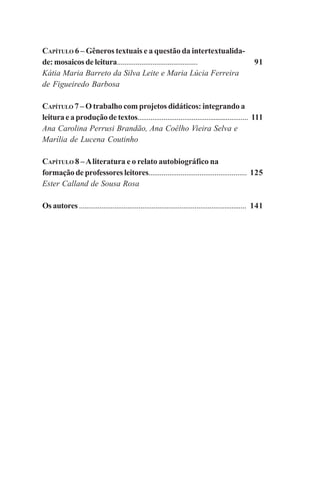 6
91
111
125
141
CAPÍTULO 6 – Gêneros textuais e a questão da intertextualida-
de:mosaicosdeleitura...........................................
Kátia Maria Barreto da Silva Leite e Maria Lúcia Ferreira
de Figueiredo Barbosa
CAPÍTULO 7 – O trabalho com projetos didáticos: integrando a
leituraeaproduçãodetextos............................................................
Ana Carolina Perrusi Brandão, Ana Coêlho Vieira Selva e
Marília de Lucena Coutinho
CAPÍTULO 8 –Aliteratura e o relato autobiográfico na
formação de professores leitores....................................................
Ester Calland de Sousa Rosa
Osautores..........................................................................................
Praticas_Leitura.pmd 23/6/2009, 15:036
 