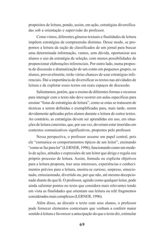 69
propósitos de leitura, pondo, assim, em ação, estratégias diversifica-
das sob a orientação e supervisão do professor.
Como vimos, diferentes gêneros textuais e finalidades de leitura
impõem estratégias de compreensão distintas. Desse modo, se pro-
pomos a leitura da seção de classificados de um jornal para buscar
uma determinada informação, vamos, sem dúvida, oportunizar aos
alunos o uso da estratégia de seleção, com menos possibilidades de
proporcionar elaborações inferenciais. Por outro lado, numa propos-
ta de discussão e dramatização de um conto em pequenos grupos, os
alunos, provavelmente, terão várias chances de usar estratégias infe-
renciais. Daí a importância de diversificar os textos nas atividades de
leitura e de explorar esses textos em reais espaços de discussão.
Salientamos, porém, que o ensino de diferentes formas e recursos
para interagir com o texto não deve ocorrer em aulas específicas para
ensinar “listas de estratégias de leitura”, como se estas se tratassem de
técnicas a serem definidas e exemplificadas para, mais tarde, serem
devidamente aplicadas pelos alunos durante a leitura de certos textos.
Ao contrário, as estratégias devem ser aprendidas em uso, em situa-
ções de leitura concretas, que, por sua vez, deveriam estar inseridas em
contextos comunicativos significativos, propostos pelo professor.
Nessa perspectiva, o professor assume um papel central, pois
ele “comunica os comportamentos típicos de um leitor”, ensinando
“como se faz para ler” (LERNER,1996), funcionando como um mode-
lo de ações, atitudes e expressões de um leitor que dirige e regula seu
próprio processo de leitura. Assim, formula ou explicita objetivos
para a leitura proposta, traz seus interesses, experiências e conheci-
mentos prévios para a leitura, mostra-se curioso, surpreso, emocio-
nado, entusiasmado, divertido ou, por que não, até mesmo decepcio-
nado diante do que lê. O professor, agindo como qualquer leitor, pode
ainda salientar pontos no texto que considera mais relevantes tendo
em vista as finalidades que orientam sua leitura ou relê fragmentos
considerados mais complexos (LERNER,1996).
Além disso, ao discutir o texto com seus alunos, o professor
pode fornecer elementos contextuais que venham a conferir maior
sentido à leitura e favorecer a antecipação do que o texto diz, estimular
Praticas_Leitura.pmd 23/6/2009, 15:0369
 