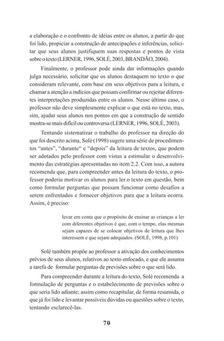 70
a elaboração e o confronto de idéias entre os alunos, a partir do que
foi lido, propiciar a construção de antecipações e inferências, solici-
tar que seus alunos justifiquem suas respostas e pontos de vista
sobreotexto(LERNER,1996,SOLÉ,2003,BRANDÃO,2004).
Finalmente, o professor pode ainda dar informações quando
julga necessário, solicitar que os alunos destaquem no texto o que
consideram relevante, com base em seus objetivos para a leitura, e
chamar a atenção a indícios que possam confirmar ou rejeitar diferen-
tes interpretações produzidas entre os alunos. Nesse último caso, o
professor não deve simplesmente explicar o que está no texto, mas,
sim, ajudar seus alunos nos pontos em que a construção de sentido
mostra-se mais difícil ou controversa (LERNER, 1996,SOLÉ, 2003).
Tentando sistematizar o trabalho do professor na direção do
que foi descrito acima, Solé (1998) sugere uma série de procedimen-
tos “antes”, “durante“ e “depois” da leitura de textos, que podem
ser adotados pelo professor com vistas a estimular o desenvolvi-
mento das estratégias apresentadas no item 2.2. Com isso, a autora
recomenda que, para compreender antes da leitura do texto, o pro-
fessor poderia motivar os alunos para ler o texto em questão, bem
como formular perguntas que possam funcionar como desafios a
serem enfrentados e fornecer objetivos para que a leitura ocorra.
Assim, é preciso:
levar em conta que o propósito de ensinar as crianças a ler
com diferentes objetivos é que, com o tempo, elas mesmas
sejam capazes de se colocar objetivos de leitura que lhes
interessem e que sejam adequados. (SOLÉ, 1998, p.101)
Solé também propõe ao professor a ativação dos conhecimentos
prévios de seus alunos, relativos ao texto enfocado, e que ele assuma
a tarefa de formular perguntas de previsões sobre o que será lido.
Para compreender durante a leitura do texto, Solé recomenda a
formulação de perguntas e o estabelecimento de previsões sobre o
que seria lido adiante; assim como recapitular, de forma resumida, o
que já foi lido e levantar possíveis dúvidas ou questões sobre o texto,
tentando esclarecê-las.
Praticas_Leitura.pmd 23/6/2009, 15:0370
 
