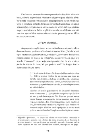 71
Finalmente, para continuar compreendendo depois da leitura do
texto, caberia ao professor retomar os objetivos para a leitura e bus-
car atendê-los; gerar com os alunos a idéia principal ou um resumo do
texto e, com base no texto, formular perguntas literais (que solicitam
informações explicitamente apresentadas no texto), inferenciais (que
requerem a leitura de dados implícitos ou subentendidos) e avaliati-
vas (em que o leitor opina sobre eventos, personagens ou idéias
expressas no texto).
2.4 Um exemplo...
As propostas explicitadas acima estão claramente materializa-
das no relato da professora Sandra de Amorim Silva (Escola Muni-
cipal Professor Aderbal Galvão, no Recife), sobre uma das leituras
encaminhadas no círculo de leitura6
que desenvolve com seus alu-
nos do 1o
ano do 2o
ciclo. Vejamos alguns trechos de seu relato, a
partir da leitura do livro “O que poderia ser?” de Roger Stolz e
ilustrações de Ana Terra:
[…] A atividade de leitura foi desenvolvida em várias aulas.
[…] O livro conta a história de um menino que ouve um
barulho num terreno ao lado de seu prédio, ele e um amigo
decidem investigar. Durante a leitura, o autor questiona vári-
as vezes o que poderia ser o barulho, o mistério permanece
até o final do livro.
Informei aos alunos que esse livro era um conto, o nome do
autor e ilustradora. […] perguntei o porquê da capa do livro
ter uma grande interrogação. Eles disseram que era porque
estava fazendo uma pergunta, porque queriam que a gente
respondesse algo…Li a primeira página do livro, o autor, de
fato, informa sobre o barulho e pergunta o que poderia ser.
Antes de seguir a leitura, parei e perguntei: e então, o que
poderia ser esse barulho? Surgiram muitas hipóteses, anotei
6
Segundo a professora, “o círculo de leitura foi criado com a finalidade de
proprorcionar o contato com a leitura de forma prazerosa […]e funciona da
seguinte maneira: eu trago leituras que quero ler para eles (alunos), ou leio
livros sugeridos por eles. Eles também lêem sozinhos, em dupla ou em grupo.”
Praticas_Leitura.pmd 23/6/2009, 15:0371
 