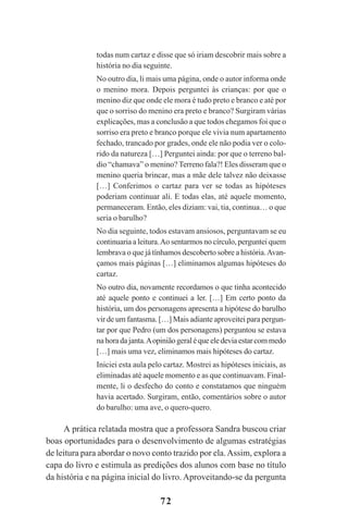 72
todas num cartaz e disse que só iriam descobrir mais sobre a
história no dia seguinte.
No outro dia, li mais uma página, onde o autor informa onde
o menino mora. Depois perguntei às crianças: por que o
menino diz que onde ele mora é tudo preto e branco e até por
que o sorriso do menino era preto e branco? Surgiram várias
explicações, mas a conclusão a que todos chegamos foi que o
sorriso era preto e branco porque ele vivia num apartamento
fechado, trancado por grades, onde ele não podia ver o colo-
rido da natureza […] Perguntei ainda: por que o terreno bal-
dio “chamava” o menino? Terreno fala?! Eles disseram que o
menino queria brincar, mas a mãe dele talvez não deixasse
[…] Conferimos o cartaz para ver se todas as hipóteses
poderiam continuar ali. E todas elas, até aquele momento,
permaneceram. Então, eles diziam: vai, tia, continua… o que
seria o barulho?
No dia seguinte, todos estavam ansiosos, perguntavam se eu
continuaria a leitura.Ao sentarmos no círculo, perguntei quem
lembrava o que já tínhamos descoberto sobre a história.Avan-
çamos mais páginas […] eliminamos algumas hipóteses do
cartaz.
No outro dia, novamente recordamos o que tinha acontecido
até aquele ponto e continuei a ler. […] Em certo ponto da
história, um dos personagens apresenta a hipótese do barulho
vir de um fantasma. […] Mais adiante aproveitei para pergun-
tar por que Pedro (um dos personagens) perguntou se estava
nahoradajanta.Aopiniãogeraléqueeledeviaestarcommedo
[…] mais uma vez, eliminamos mais hipóteses do cartaz.
Iniciei esta aula pelo cartaz. Mostrei as hipóteses iniciais, as
eliminadas até aquele momento e as que continuavam. Final-
mente, li o desfecho do conto e constatamos que ninguém
havia acertado. Surgiram, então, comentários sobre o autor
do barulho: uma ave, o quero-quero.
A prática relatada mostra que a professora Sandra buscou criar
boas oportunidades para o desenvolvimento de algumas estratégias
de leitura para abordar o novo conto trazido por ela.Assim, explora a
capa do livro e estimula as predições dos alunos com base no título
da história e na página inicial do livro. Aproveitando-se da pergunta
Praticas_Leitura.pmd 23/6/2009, 15:0372
 