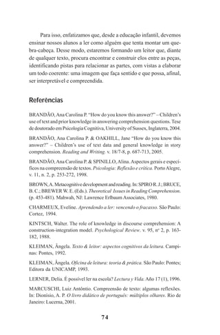 74
Para isso, enfatizamos que, desde a educação infantil, devemos
ensinar nossos alunos a ler como alguém que tenta montar um que-
bra-cabeça. Desse modo, estaremos formando um leitor que, diante
de qualquer texto, procura encontrar e construir elos entre as peças,
identificando pistas para relacionar as partes, com vistas a elaborar
um todo coerente: uma imagem que faça sentido e que possa, afinal,
ser interpretável e compreendida.
Referências
BRANDÃO,Ana Carolina P. “How do you know this answer?” – Children’s
use of text and prior knowledge in answering comprehension questions. Tese
de doutorado em Psicologia Cognitiva, University of Sussex, Inglaterra, 2004.
BRANDÃO, Ana Carolina P. & OAKHILL, Jane “How do you know this
answer?” – Children’s use of text data and general knowledge in story
comprehension. Reading and Writing. v. 18/7-8, p. 687-713, 2005.
BRANDÃO,Ana Carolina P. & SPINILLO,Alina.Aspectos gerais e especí-
ficos na compreensão de textos. Psicologia: Reflexão e crítica. PortoAlegre,
v. 11, n. 2, p. 253-272, 1998.
BROWN,A.Metacognitivedevelopmentandreading.In:SPIROR.J.;BRUCE,
B. C.; BREWER W. E. (Eds.). Theoretical Issues in Reading Comprehension.
(p. 453-481). Mahwah, NJ: Lawrence Erlbaum Associates, 1980.
CHARMEUX, Eveline. Aprendendo a ler: vencendo o fracasso. São Paulo:
Cortez, 1994.
KINTSCH, Walter. The role of knowledge in discourse comprehension: A
construction-integration model. Psychological Review. v. 95, no
2, p. 163-
182, 1988.
KLEIMAN, Ângela. Texto & leitor: aspectos cognitivos da leitura. Campi-
nas: Pontes, 1992.
KLEIMAN, Ângela. Oficina de leitura: teoria & prática. São Paulo: Pontes;
Editora da UNICAMP, 1993.
LERNER, Delia. É possível ler na escola? Lectura y Vida.Año 17 (1), 1996.
MARCUSCHI, Luiz Antôntio. Compreensão de texto: algumas reflexões.
In: Dionísio, A. P. O livro didático de português: múltiplos olhares. Rio de
Janeiro: Lucerna, 2001.
Praticas_Leitura.pmd 23/6/2009, 15:0374
 