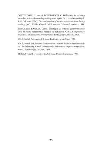 75
OOSTENDORP, H. van, & BONEBAKKER C. Difficulties in updating
mental representations during reading news report. In: H. van Oostendorp &
S. R Goldman (Eds.), The construction of mental representations during
reading. (pp.319-339). Mahwah, NJ: Lawrence Erlbaum Associates, 1999.
SERRA, Joan & OLLER, Carles. Estratégias de leitura e compreensão do
texto no ensino fundamental e médio. In: Teberosky A. et al. Compreensão
de leitura: a língua como procedimento. Porto Alegre: ArtMed, 2003.
SOLÉ, Isabel. Estratégia de leitura. Porto Alegre: ArtMed, 1998.
SOLÉ, Isabel. Ler, leitura e compreensão: “sempre falamos da mesma coi-
sa?“ In: TeberoskyA. et al. Compreensão de leitura: a língua como procedi-
mento. Porto Alegre: ArtMed, 2003.
TERZI, Sylvia B. A construção da leitura. Pontes: Campinas, 1995.
Praticas_Leitura.pmd 23/6/2009, 15:0375
 
