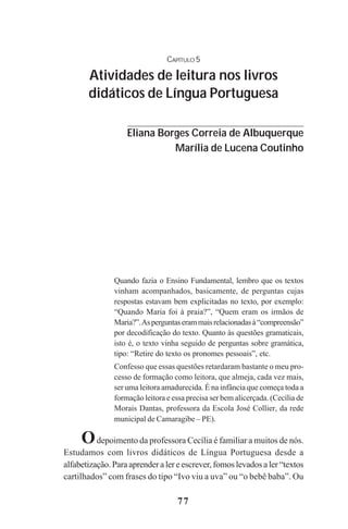 77
CAPÍTULO 5
Atividades de leitura nos livros
didáticos de Língua Portuguesa
Quando fazia o Ensino Fundamental, lembro que os textos
vinham acompanhados, basicamente, de perguntas cujas
respostas estavam bem explicitadas no texto, por exemplo:
“Quando Maria foi à praia?”, “Quem eram os irmãos de
Maria?”.Asperguntaserammaisrelacionadasà“compreensão”
por decodificação do texto. Quanto às questões gramaticais,
isto é, o texto vinha seguido de perguntas sobre gramática,
tipo: “Retire do texto os pronomes pessoais”, etc.
Confesso que essas questões retardaram bastante o meu pro-
cesso de formação como leitora, que almeja, cada vez mais,
ser uma leitora amadurecida. É na infância que começa toda a
formação leitora e essa precisa ser bem alicerçada. (Cecília de
Morais Dantas, professora da Escola José Collier, da rede
municipal de Camaragibe – PE).
Odepoimento da professora Cecília é familiar a muitos de nós.
Estudamos com livros didáticos de Língua Portuguesa desde a
alfabetização. Para aprender a ler e escrever, fomos levados a ler “textos
cartilhados” com frases do tipo “Ivo viu a uva” ou “o bebê baba”. Ou
Eliana Borges Correia de Albuquerque
Marília de Lucena Coutinho
Praticas_Leitura.pmd 23/6/2009, 15:0377
 