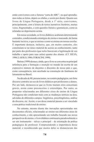 78
então convivemos com a famosa “carta do ABC”, na qual aprendía-
mos todas as letras, depois as sílabas, e assim por diante. Quanto aos
livros de Língua Portuguesa, desde a 1ª série, convivemos,
principalmente, com a leitura de textos narrativos literários, muitas
vezes, fragmentados, e com questões literais e gramaticais, como as
relatadas no depoimento acima.
Em nossa sociedade, os livros didáticos acabaram determinando
conteúdos, condicionando estratégias de ensino e marcando, de forma
bastante incisiva, o que se ensina e como se ensina em nossas escolas.
É importante destacar, inclusive, que, em muitos contextos, eles
constituíam-se no único material de acesso ao conhecimento, tanto
por parte dos professores (que neles buscavam a legitimação de seu
trabalho e apoio para suas aulas) quanto dos alunos. (Cf. SILVA,
1996;LAJOLO,1996;CORACINI,1999).
Batista (1999) destaca, ainda, que o livro se converteu na principal
referência para a formação e inserção no mundo da escrita de um
expressivo número de docentes e discentes de nosso país e que,
como conseqüência, tem auxiliado na construção do fenômeno do
letramento no Brasil.
Na década de 80, presenciamos, no cenário pedagógico, um forte
discurso contrário ao uso de livros didáticos por professores e alunos.
Por um lado, destacava-se que os livros traziam erros conceituais
graves, assim como preconceitos e estereótipos. Por outro, as
propostas relacionadas aos diferentes eixos do ensino de Língua
Portuguesa não condiziam mais com as mudanças teóricas na área,
advindas de diferentes campos: lingüística, psicolingüística, análise
do discurso, etc. Assim, o uso desse material passou a ser vinculado
a uma prática tradicional de ensino.
No entanto, mesmo diante das inovações apresentadas nos
documentos oficiais, relacionadas ao ensino nas diferentes áreas de
conhecimento, e não apresentando um trabalho baseado nas novas
perspectivas de ensino, o livro didático continuaria paradoxalmente a
ser um instrumento – talvez o principal – de orientação da prática
pedagógica do professor. Compreendendo a importância desse
material, e reconhecendo que muitos deles se distanciavam das
Praticas_Leitura.pmd 23/6/2009, 15:0378
 