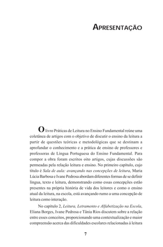 7
APRESENTAÇÃO
Olivro Práticas de Leitura no Ensino Fundamental reúne uma
coletânea de artigos com o objetivo de discutir o ensino da leitura a
partir de questões teóricas e metodológicas que se destinam a
aprofundar o conhecimento e a prática de ensino de professores e
professoras de Língua Portuguesa do Ensino Fundamental. Para
compor a obra foram escritos oito artigos, cujas discussões são
permeadas pela relação leitura e ensino. No primeiro capítulo, cujo
título é Sala de aula: avançando nas concepções de leitura, Maria
Lúcia Barbosa e Ivane Pedrosa abordam diferentes formas de se definir
língua, texto e leitura, demonstrando como essas concepções estão
presentes na própria história de vida dos leitores e como o ensino
atual da leitura, na escola, está avançando rumo a uma concepção de
leitura como interação.
No capítulo 2, Leitura, Letramento e Alfabetização na Escola,
Eliana Borges, Ivane Pedrosa e Tânia Rios discutem sobre a relação
entre esses conceitos, proporcionando uma contextualização e maior
compreensão acerca das dificuldades escolares relacionadas à leitura
Praticas_Leitura.pmd 23/6/2009, 15:037
 