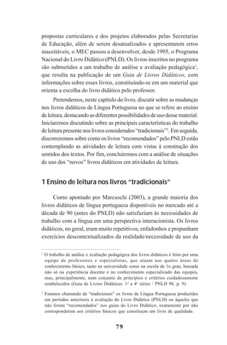 79
propostas curriculares e dos projetos elaborados pelas Secretarias
de Educação, além de serem desatualizados e apresentarem erros
inaceitáveis, o MEC passou a desenvolver, desde 1995, o Programa
Nacional do Livro Didático (PNLD). Os livros inscritos no programa
são submetidos a um trabalho de análise e avaliação pedagógica1
,
que resulta na publicação de um Guia de Livros Didáticos, com
informações sobre esses livros, constituindo-se em um material que
orienta a escolha do livro didático pelo professor.
Pretendemos, neste capítulo do livro, discutir sobre as mudanças
nos livros didáticos de Língua Portuguesa no que se refere ao ensino
deleitura,destacandoasdiferentespossibilidadesdeusodessematerial.
Iniciaremos discutindo sobre as principais características do trabalho
de leitura presente nos livros considerados “tradicionais”2
. Em seguida,
discorreremos sobre como os livros “recomendados” pelo PNLD estão
contemplando as atividades de leitura com vistas à construção dos
sentidos dos textos. Por fim, concluiremos com a análise de situações
de uso dos “novos” livros didáticos em atividades de leitura.
1 Ensino de leitura nos livros “tradicionais”
Como apontado por Marcuschi (2003), a grande maioria dos
livros didáticos de língua portuguesa disponíveis no mercado até a
década de 90 (antes do PNLD) não satisfaziam às necessidades de
trabalho com a língua em uma perspectiva interacionista. Os livros
didáticos, no geral, eram muito repetitivos, enfadonhos e propunham
exercícios descontextualizados da realidade/necessidade de uso da
1
O trabalho de análise e avaliação pedagógica dos livros didáticos é feito por uma
equipe de professores e especialistas, que atuam nas quatro áreas de
conhecimento básico, tanto na universidade como na escola de 1o grau, baseada
não só na experiência docente e no conhecimento especializado das equipes,
mas, principalmente, num conjunto de princípios e critérios cuidadosamente
estabelecidos (Guia de Livros Didáticos: 1a
a 4a
séries / PNLD 98, p. 9).
2
Estamos chamando de “tradicionais” os livros de Língua Portuguesa produzidos
em períodos anteriores à avaliação do Livro Didático (PNLD) ou àqueles que
não foram “recomendados” nos guias do Livro Didático, exatamente por não
corresponderem aos critérios básicos que constituem um livro de qualidade.
Praticas_Leitura.pmd 23/6/2009, 15:0379
 