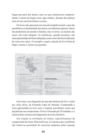 80
língua por parte dos alunos, uma vez que continuavam compreen-
dendo o ensino da língua como algo estático, distante das práticas
reais de uso social da leitura e escrita.
Os livros não apresentavam uma diversidade textual, o que não
possibilitava a familiaridade dos alunos com diferentes gêneros. Havia
um predomínio da narrativa literária, mas os textos, na maioria dos
casos, não eram integrais. As referências, quando presentes, não
eram apresentadas de forma adequada, assim como não havia indicação
de cortes nos textos. O exemplo a seguir, retirado do livro Porta de
Papel, volume 3, ilustra essa questão:
Esse texto é um fragmento de uma das histórias do livro A fada
que tinha idéias, de Fernanda Lopes de Almeida. Comparando o
texto apresentado no livro com o original, percebemos cortes que
prejudicam sua compreensão. O livro é formado por 29 unidades, e a
maioria delas começa com fragmentos de textos literários.
Em relação às atividades de leitura, especificamente de
compreensão de textos, Marcuschi (op. cit.) destaca que o problema
não estaria na quantidade de exercícios propostos pelos manuais
Praticas_Leitura.pmd 23/6/2009, 15:0380
 