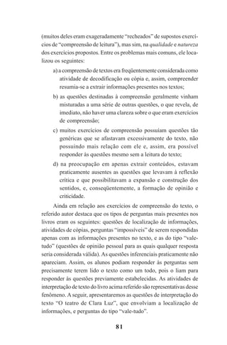 81
(muitos deles eram exageradamente “recheados” de supostos exercí-
cios de “compreensão de leitura”), mas sim, na qualidade e natureza
dos exercícios propostos. Entre os problemas mais comuns, ele loca-
lizou os seguintes:
a) a compreensão de textos era freqüentemente considerada como
atividade de decodificação ou cópia e, assim, compreender
resumia-se a extrair informações presentes nos textos;
b) as questões destinadas à compreensão geralmente vinham
misturadas a uma série de outras questões, o que revela, de
imediato, não haver uma clareza sobre o que eram exercícios
de compreensão;
c) muitos exercícios de compreensão possuíam questões tão
genéricas que se afastavam excessivamente do texto, não
possuindo mais relação com ele e, assim, era possível
responder às questões mesmo sem a leitura do texto;
d) na preocupação em apenas extrair conteúdos, estavam
praticamente ausentes as questões que levavam à reflexão
crítica e que possibilitavam a expansão e construção dos
sentidos, e, conseqüentemente, a formação de opinião e
criticidade.
Ainda em relação aos exercícios de compreensão do texto, o
referido autor destaca que os tipos de perguntas mais presentes nos
livros eram os seguintes: questões de localização de informações,
atividades de cópias, perguntas “impossíveis” de serem respondidas
apenas com as informações presentes no texto, e as do tipo “vale-
tudo” (questões de opinião pessoal para as quais qualquer resposta
seria considerada válida). As questões inferenciais praticamente não
apareciam. Assim, os alunos podiam responder às perguntas sem
precisamente terem lido o texto como um todo, pois o liam para
responder às questões previamente estabelecidas. As atividades de
interpretação de texto do livro acima referido são representativas desse
fenômeno. A seguir, apresentaremos as questões de interpretação do
texto “O teatro de Clara Luz”, que envolviam a localização de
informações, e perguntas do tipo “vale-tudo”.
Praticas_Leitura.pmd 23/6/2009, 15:0381
 