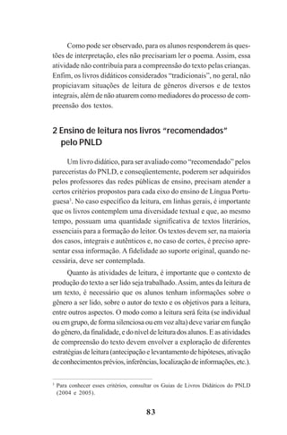 83
Como pode ser observado, para os alunos responderem às ques-
tões de interpretação, eles não precisariam ler o poema. Assim, essa
atividade não contribuía para a compreensão do texto pelas crianças.
Enfim, os livros didáticos considerados “tradicionais”, no geral, não
propiciavam situações de leitura de gêneros diversos e de textos
integrais, além de não atuarem como mediadores do processo de com-
preensão dos textos.
2 Ensino de leitura nos livros “recomendados”
pelo PNLD
Um livro didático, para ser avaliado como “recomendado” pelos
pareceristas do PNLD, e conseqüentemente, poderem ser adquiridos
pelos professores das redes públicas de ensino, precisam atender a
certos critérios propostos para cada eixo do ensino de Língua Portu-
guesa3
. No caso específico da leitura, em linhas gerais, é importante
que os livros contemplem uma diversidade textual e que, ao mesmo
tempo, possuam uma quantidade significativa de textos literários,
essenciais para a formação do leitor. Os textos devem ser, na maioria
dos casos, integrais e autênticos e, no caso de cortes, é preciso apre-
sentar essa informação. A fidelidade ao suporte original, quando ne-
cessária, deve ser contemplada.
Quanto às atividades de leitura, é importante que o contexto de
produção do texto a ser lido seja trabalhado.Assim, antes da leitura de
um texto, é necessário que os alunos tenham informações sobre o
gênero a ser lido, sobre o autor do texto e os objetivos para a leitura,
entre outros aspectos. O modo como a leitura será feita (se individual
ou em grupo, de forma silenciosa ou em voz alta) deve variar em função
do gênero, da finalidade, e do nível de leitura dos alunos. E as atividades
de compreensão do texto devem envolver a exploração de diferentes
estratégiasdeleitura(antecipaçãoelevantamentodehipóteses,ativação
deconhecimentosprévios,inferências,localizaçãodeinformações,etc.).
3
Para conhecer esses critérios, consultar os Guias de Livros Didáticos do PNLD
(2004 e 2005).
Praticas_Leitura.pmd 23/6/2009, 15:0383
 