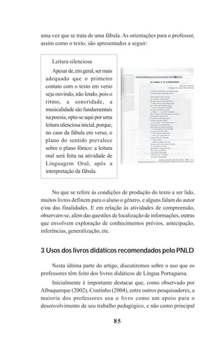 85
uma vez que se trata de uma fábula. As orientações para o professor,
assim como o texto, são apresentados a seguir:
No que se refere às condições de produção do texto a ser lido,
muitos livros definem para o aluno o gênero, e alguns falam do autor
e/ou das finalidades. E em relação às atividades de compreensão,
observam-se, além das questões de localização de informações, outras
que envolvem exploração de conhecimentos prévios, antecipação,
inferências, generalização, etc.
3 Usos dos livros didáticos recomendados pelo PNLD
Nesta última parte do artigo, discutiremos sobre o uso que os
professores têm feito dos livros didáticos de Língua Portuguesa.
Inicialmente é importante destacar que, como observado por
Albuquerque (2002), Coutinho (2004), entre outros pesquisadores, a
maioria dos professores usa o livro como um apoio para o
desenvolvimento de seu trabalho pedagógico, e não como principal
Leitura silenciosa
Apesarde,emgeral,sermais
adequado que o primeiro
contato com o texto em verso
seja ouvindo, não lendo, pois o
ritmo, a sonoridade, a
musicalidadesãofundamentais
napoesia,opta-seaquiporuma
leiturasilenciosainicial,porque,
no caso da fábula em verso, o
plano do sentido prevalece
sobre o plano fônico: a leitura
oral será feita na atividade de
Linguagem Oral, após a
interpretação da fábula.
Praticas_Leitura.pmd 23/6/2009, 15:0385
 
