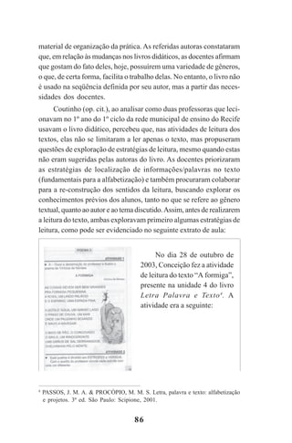 86
material de organização da prática. As referidas autoras constataram
que, em relação às mudanças nos livros didáticos, as docentes afirmam
que gostam do fato deles, hoje, possuírem uma variedade de gêneros,
o que, de certa forma, facilita o trabalho delas. No entanto, o livro não
é usado na seqüência definida por seu autor, mas a partir das neces-
sidades dos docentes.
Coutinho (op. cit.), ao analisar como duas professoras que leci-
onavam no 1º ano do 1º ciclo da rede municipal de ensino do Recife
usavam o livro didático, percebeu que, nas atividades de leitura dos
textos, elas não se limitaram a ler apenas o texto, mas propuseram
questões de exploração de estratégias de leitura, mesmo quando estas
não eram sugeridas pelas autoras do livro. As docentes priorizaram
as estratégias de localização de informações/palavras no texto
(fundamentais para a alfabetização) e também procuraram colaborar
para a re-construção dos sentidos da leitura, buscando explorar os
conhecimentos prévios dos alunos, tanto no que se refere ao gênero
textual, quanto ao autor e ao tema discutido.Assim, antes de realizarem
a leitura do texto, ambas exploravam primeiro algumas estratégias de
leitura, como pode ser evidenciado no seguinte extrato de aula:
No dia 28 de outubro de
2003, Conceição fez a atividade
de leitura do texto “A formiga”,
presente na unidade 4 do livro
Letra Palavra e Texto4
. A
atividade era a seguinte:
4
PASSOS, J. M. A. & PROCÓPIO, M. M. S. Letra, palavra e texto: alfabetização
e projetos. 3ª ed. São Paulo: Scipione, 2001.
Praticas_Leitura.pmd 23/6/2009, 15:0386
 