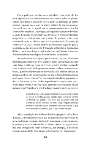 88
Como podemos perceber nessa atividade, Conceição não fez
uma exploração dos conhecimentos dos alunos sobre o gênero,
apenas introduziu a leitura do texto a partir da retomada de outros
poemas lidos na sala e que os alunos sabiam de cor. No entanto,
antes da leitura em si, a professora explorou os conhecimentos dos
alunos sobre a temática (a formiga), antecipando o conteúdo abordado
(a visão do mundo na perspectiva da formiga). Aprofessora também
perguntou se eles conheciam o autor do poema, e fez uma
contextualização ao afirmar que era o mesmo autor do poema já
conhecido “A Casa”. Assim, embora não houvesse sugestão para a
realização de tais explorações, Conceição extrapolou a perspectiva
do livro, consciente de que a exploração das estratégias de leitura tem
fundamental importância para a compreensão de um texto.
As professoras investigadas por Coutinho (op. cit.) afirmaram
perceber alguns limites do livro didático, como ficou evidenciado em
suas falas e práticas. Elas estiveram sempre atentas, buscando
contextualizar as atividades presentes, como, também, acrescentaram
outras, quando sentiram que era necessário. Elas fizeram críticas ao
material, embora não tenham deixado de usá-lo. Quando foi preciso, as
professoras “re-inventaram” as propostas de atividades, presentes no
livro, e fabricaram outras. Enfim, as professoras compreendem que o
ofício de um professor não pode estar centrado exclusivamente em um
material e que “a prática” é construída por diversos saberes e fazeres:
Eu também não tenho aquela expectativa, nem aquela vontade
de ter um livro ideal, porque eu acho que o livro é um suporte
do trabalho da gente e, se o livro não tá dando certo, usa
dentro das coisas boas que ele traz e você completa com seu
trabalho, com atividades diferentes em sala de aula, o que
você acha que tá faltando, que tá deixando a desejar.
Ainda em relação às atividades de leitura propostas pelos livros
didáticos, é importante destacar que as questões de compreensão do
texto podem ser realizadas tanto individualmente, como em duplas,
pequenos grupos ou no coletivo da classe. Assim, se algum aluno
não está conseguindo fazer inferências, por exemplo, a discussão
referenciada no texto pode ajudar a desenvolver tais capacidades.
Praticas_Leitura.pmd 23/6/2009, 15:0388
 