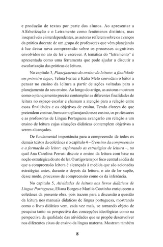 8
e produção de textos por parte dos alunos. Ao apresentar a
Alfabetização e o Letramento como fenômenos distintos, mas
inseparáveis e interdependentes, as autoras refletem sobre os avanços
da prática docente de um grupo de professores que vêm planejando
à luz dessa nova compreensão sobre os processos cognitivos
envolvidos no ato de ler e escrever. A temática do “letramento” é
apresentada como uma ferramenta que pode ajudar a discutir a
escolarização das práticas de leitura.
No capítulo 3, Planejamento do ensino da leitura: a finalidade
em primeiro lugar, Telma Ferraz e Kátia Melo convidam o leitor a
pensar no ensino da leitura a partir de ações voltadas para o
planejamento do seu ensino. Ao longo do artigo, as autoras mostram
como o planejamento precisa contemplar as diferentes finalidades de
leitura no espaço escolar e chamam a atenção para a relação entre
essas finalidades e os objetivos de ensino. Tendo clareza do que
pretendem ensinar, bem como planejando esse ensino, os professores
e as professoras de Língua Portuguesa avançarão em relação a um
ensino de leitura cujas situações didáticas contemplem objetivos a
serem alcançados.
De fundamental importância para a compreensão de todos os
demais textos da coletânea é o capítulo 4 – O ensino da compreensão
e a formação do leitor: explorando as estratégias de leitura –, no
qual Ana Carolina Perrusi discute o ensino da leitura com base na
noção estratégica do ato de ler. O artigo tem por foco central a idéia de
que a compreensão leitora é alcançada à medida que são acionadas
estratégias antes, durante e depois da leitura, o ato de ler supõe,
desse modo, processos de compreensão como os da inferência.
No capítulo 5, Atividades de leitura nos livros didáticos de
Língua Portuguesa, Eliana Borges e Marilia Coutinho enriquecem a
coletânea da presente obra, pois trazem para a discussão a questão
da leitura nos manuais didáticos de língua portuguesa, mostrando
como o livro didático vem, cada vez mais, se tornando objeto de
pesquisa tanto na perspectiva das concepções ideológicas como na
perspectiva da qualidade das atividades que se propõe desenvolver
nos diferentes eixos de ensino da língua materna. Mostram também
Praticas_Leitura.pmd 23/6/2009, 15:038
 