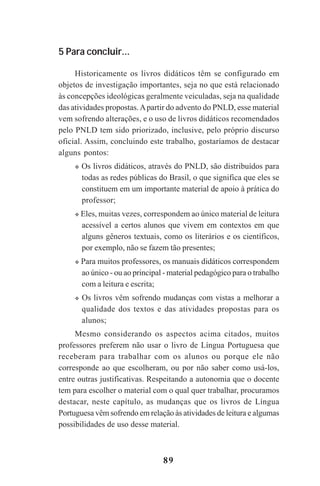 89
5 Para concluir...
Historicamente os livros didáticos têm se configurado em
objetos de investigação importantes, seja no que está relacionado
às concepções ideológicas geralmente veiculadas, seja na qualidade
das atividades propostas.Apartir do advento do PNLD, esse material
vem sofrendo alterações, e o uso de livros didáticos recomendados
pelo PNLD tem sido priorizado, inclusive, pelo próprio discurso
oficial. Assim, concluindo este trabalho, gostaríamos de destacar
alguns pontos:
Os livros didáticos, através do PNLD, são distribuídos para
todas as redes públicas do Brasil, o que significa que eles se
constituem em um importante material de apoio à prática do
professor;
Eles, muitas vezes, correspondem ao único material de leitura
acessível a certos alunos que vivem em contextos em que
alguns gêneros textuais, como os literários e os científicos,
por exemplo, não se fazem tão presentes;
Para muitos professores, os manuais didáticos correspondem
ao único - ou ao principal - material pedagógico para o trabalho
com a leitura e escrita;
Os livros vêm sofrendo mudanças com vistas a melhorar a
qualidade dos textos e das atividades propostas para os
alunos;
Mesmo considerando os aspectos acima citados, muitos
professores preferem não usar o livro de Língua Portuguesa que
receberam para trabalhar com os alunos ou porque ele não
corresponde ao que escolheram, ou por não saber como usá-los,
entre outras justificativas. Respeitando a autonomia que o docente
tem para escolher o material com o qual quer trabalhar, procuramos
destacar, neste capítulo, as mudanças que os livros de Língua
Portuguesa vêm sofrendo em relação às atividades de leitura e algumas
possibilidades de uso desse material.
Praticas_Leitura.pmd 23/6/2009, 15:0389
 