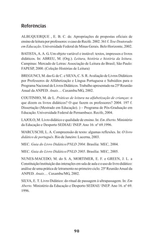 90
Referências
ALBUQUERQUE , E. B. C. de. Apropriações de propostas oficiais de
ensino de leitura por professores: o caso do Recife. 2002. 361 f. TeseDoutorado
em Educação. Universidade Federal de Minas Gerais. Belo Horizonte, 2002.
BATISTA, A. A. G. Um objeto variável e instável: textos, impressos e livros
didáticos. In: ABREU, M. (Org.). Leitura, história e história da leitura.
Campinas: Mercado de Letras: Associação de Leitura do Brasil; São Paulo:
FAPESP, 2000. (Coleção Histórias de Leitura)
BREGUNCI, M. das G. de C. e SILVA, C. S. R.Avaliação de Livros Didáticos
por Professores de Alfabetização e Língua Portuguesa e Subsídios para o
Programa Nacional de Livros Didáticos. Trabalho apresentado na 25ª Reunião
Anual da ANPED. Anais… Caxambu/MG, 2002.
COUTINHO, M. de L. Práticas de leitura na alfabetização de crianças: o
que dizem os livros didáticos? O que fazem os professores? 2004. 197 f.
Dissertação (Mestrado em Educação). ) – Programa de Pós-Graduação em
Educação. Universidade Federal de Pernambuco. Recife, 2004.
LAJOLO, M. Livro didático e qualidade de ensino. In: Em Aberto. Ministério
da Educação e Desporto SEDIAE/ INEP. Ano 16: nº 69.1996.
MARCUSCHI, L. A. Compreensão de texto: algumas reflexões. In: O livro
didático de português. Rio de Janeiro: Lucerna, 2003.
MEC. Guia do Livro Didático/PNLD 2004. Brasília: MEC, 2004.
MEC. Guia do Livro Didático/PNLD 2005. Brasília: MEC, 2005.
NUNES-MACEDO, M. do S. A, MORTIMER, E. F. e GREEN, J. L. a
Constituição/instituição das interações em sala de aula e o uso do livro didático:
análise de uma prática de letramento no primeiro ciclo. 25ª ReuniãoAnual da
ANPED. Anais… Caxambu/MG, 2002.
SILVA, E. T. Livro Didático: do ritual de passagem à ultrapassagem. In: Em
Aberto. Ministério da Educação e Desporto SEDIAE/ INEP. Ano 16. nº 69.
1996.
Praticas_Leitura.pmd 23/6/2009, 15:0390
 