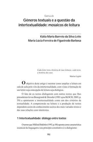 91
CAPÍTULO 6
Gêneros textuais e a questão da
intertextualidade: mosaicos de leitura
Kátia Maria Barreto da Silva Leite
Maria Lúcia Ferreira de Figueiredo Barbosa
Cada leitor tem a história de suas leituras, cada texto,
a história das suas.
Marisa Lajolo
Oobjetivo deste artigo é mostrar como ampliar a leitura em
sala de aula pelo viés da intertextualidade, com vistas à formação de
um leitor cuja concepção de leitura seja dialógica.
O fato de os textos dialogarem com outros textos que lhes
precederam levou Beaugrand & Dressler (1981 apud KOCH, 2003, p.
59) a apontarem a intertextualidade como um dos critérios de
textualidade. A compreensão na leitura e a produção de textos
dependem assim do conhecimento acerca dos mais variados textos e
das suas relações com intertextos.
1 Intertextualidade: diálogo entre textos
OtermoqueMikhailBakhtin(1993,p.88)apontacomocaracterística
essencial da linguagem e seu princípio constitutivo é o dialogismo:
Praticas_Leitura.pmd 23/6/2009, 15:0391
 