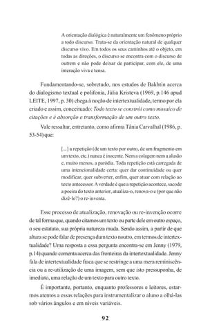 92
A orientação dialógica é naturalmente um fenômeno próprio
a todo discurso. Trata-se da orientação natural de qualquer
discurso vivo. Em todos os seus caminhos até o objeto, em
todas as direções, o discurso se encontra com o discurso de
outrem e não pode deixar de participar, com ele, de uma
interação viva e tensa.
Fundamentando-se, sobretudo, nos estudos de Bakhtin acerca
do dialogismo textual e polifonia, Júlia Kristeva (1969, p.146 apud
LEITE, 1997, p. 30) chega à noção de intertextualidade, termo por ela
criado e assim, conceituado: Todo texto se constrói como mosaico de
citações e é absorção e transformação de um outro texto.
Vale ressaltar, entretanto, como afirma Tânia Carvalhal (1986, p.
53-54)que:
[...] a repetição (de um texto por outro, de um fragmento em
um texto, etc.) nunca é inocente. Nem a colagem nem a alusão
e, muito menos, a paródia. Toda repetição está carregada de
uma intencionalidade certa: quer dar continuidade ou quer
modificar, quer subverter, enfim, quer atuar com relação ao
texto antecessor.Averdade é que a repetição acontece, sacode
a poeira do texto anterior, atualiza-o, renova-o e (por que não
dizê-lo?) o re-inventa.
Esse processo de atualização, renovação ou re-invenção ocorre
de talformaque,quandocitamosumtextooupartedeleemoutroespaço,
o seu estatuto, sua própria natureza muda. Sendo assim, a partir de que
alturasepodefalardepresençadumtextonoutro,emtermosdeintertex-
tualidade? Uma resposta a essa pergunta encontra-se em Jenny (1979,
p.14)quandocomentaacerca das fronteiras da intertextualidade. Jenny
fala de intertextualidade fraca que se restringe a uma mera reminiscên-
cia ou a re-utilização de uma imagem, sem que isto pressuponha, de
imediato, uma relação de um texto para outro texto.
É importante, portanto, enquanto professores e leitores, estar-
mos atentos a essas relações para instrumentalizar o aluno a olhá-las
sob vários ângulos e em níveis variáveis.
Praticas_Leitura.pmd 23/6/2009, 15:0392
 