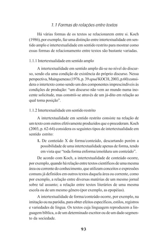 93
1.1 Formas de relações entre textos
Há várias formas de os textos se relacionarem entre si. Koch
(1986), por exemplo, faz uma distinção entre intertextualidade em sen-
tido amplo e intertextualidade em sentido restrito para mostrar como
essas formas de relacionamento entre textos são bastante variadas.
1.1.1 Intertextualidade em sentido amplo
A intertextualidade em sentido amplo dá-se no nível do discur-
so, sendo ela uma condição de existência do próprio discurso. Nessa
perspectiva, Maingueneau (1976, p. 39 apud KOCH, 2003, p.60) consi-
dera o intertexto como sendo um dos componentes imprescindíveis às
condições de produção: “um discurso não vem ao mundo numa ino-
cente solicitude, mas constrói-se através de um já-dito em relação ao
qual toma posição”.
1.1.2 Intertextualidade em sentido restrito
A intertextualidade em sentido restrito consiste na relação de
um texto com outros efetivamente produzidos que o precederam. Koch
(2003, p. 62-64) considera os seguintes tipos de intertextualidade em
sentido estrito:
1. De conteúdo X de forma/conteúdo, descartando porém a
possibilidade de uma intertextualidade apenas de forma, tendo
em vista que “toda forma enforma/emoldura um conteúdo”.
De acordo com Koch, a intertextualidade de conteúdo ocorre,
por exemplo, quando há relação entre textos científicos de uma mesma
área ou corrente do conhecimento, que utilizam conceitos e expressões
comuns já definidos em outros textos daquela área ou corrente, como
por exemplo, a relação entre diversas matérias de um mesmo jornal
sobre tal assunto; a relação entre textos literários de uma mesma
escola ou de um mesmo gênero (por exemplo, as epopéias).
A intertextualidade de forma/conteúdo ocorre, por exemplo, na
imitação ou na paródia, para obter efeitos específicos, estilos, registros
e variedades de língua. Os textos cuja linguagem reproduzem a lin-
guagem bíblica, a de um determinado escritor ou de um dado segmen-
to da sociedade.
Praticas_Leitura.pmd 23/6/2009, 15:0393
 