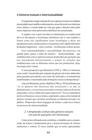 95
2 Gêneros textuais e intertextualidade
Osurgimentosempreiminentedenovosgênerostextuaisnocotidiano
dasociedadeatualmodificasobremaneiraanossaformadenosrelacionar
com a leitura e a escrita tendo em vista que agora o fazemos tanto pelos
meios impressos como pelos meios eletrônicos de comunicação.
A rapidez com a qual circulam as informações no mundo atual
deve-se não apenas a tecnologias eletrônicas em si, mas também a
forma como nós significamos essas tecnologias e delas nos
apropriamos para comunicarmos e acessarmos mais rápido diferentes
produções lingüísticas – orais e escritas – em diferentes esferas sociais.
Essa comunicabilidade e acessabilidade são possíveis, em
grande parte, graças a redes de relações – intertextualidade – que
estabelecemos com os gêneros textuais produzidos por gerações que
nos precederam historicamente e graças às relações que
estabelecemos com os diferentes textos que nós produzimos, hoje,
em tempo real e virtual.
É nessa perspectiva que Bronckart (1999, p. 100) vê o intertexto
como sendo “constituído pelo conjunto de gêneros de textos elaborados
pelas gerações precedentes, tais como são utilizados e eventualmente
transformadosereorientadospelasformaçõessociaiscontemporâneas”.
Antes de Bronckart, porém, Bakhtin (1984, p. 285) já afirmara que
“se os gêneros (do discurso) não existissem e se não os
dominássemos, e se nos fosse necessário construir cada um de nossos
enunciados, a troca verbal seria quase impossível”. Eis aí a importância
de diversificarmos a nossa leitura, ampliando-a para a diversidade de
gêneros textuais que circulam socialmente no domínio privado e no
público. Disporemos dessa bagagem de leitura a cada nova leitura,
no processo da intertextualidade.
2.1 Ampliando a leitura dos gêneros textuais
em sala de aula pelo viés intertextual
Como temos afirmado nesta coletânea, o trabalho com a compre-
ensão da leitura é fundamental para o desenvolvimento de leitores
autônomos e críticos. É nesse sentido que os textos apresentados
Praticas_Leitura.pmd 23/6/2009, 15:0395
 