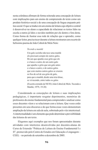 96
nesta coletânea afirmam de forma reiterada uma concepção de leitura
com implicações para um ensino de compreensão do texto como um
produto histórico-social e de uma concepção de língua enquanto prá-
tica social. O que se traduz em um ensino de leitura cujo objetivo central
é desenvolver no aluno a capacidade de relacionar os textos lidos na
escola a outros já lidos e ouvidos também por ele dentro e fora desta.
Como forma de ilustrar essa rede de relações que o aprendiz, como
qualquer leitor, precisa tecer durante a leitura mostramos um excerto do
belíssimo poema de João Cabral de Melo Neto:
Tecendo a manhã
Um galo sozinho não tece uma manhã
ele precisará sempre de outros galos.
De um que apanhe esse grito que ele
e o lance a outro; de um outro galo
que apanhe o grito que um galo antes
e o lance a outro; e de outros galos
que com muitos outros galos se cruzem
os fios de sol de seu grito de galo,
para que a manhã, desde uma teia tênue,
se vá tecendo, entre todos os galos
(Excerto extraído de NETO, João Cabral de Melo. Tecendo a
Manhã, 1979, 19-20)
Considerando as concepções de leitura e suas implicações
pedagógicas, é importante resgatar depoimentos, memórias de
professores do ensino fundamental para compreender e analisar como
esses docentes vêem e se relacionam com a leitura. Que vozes estão
presentes em seus discursos e de que forma essas vozes demonstram
ampliação da leitura em sala de aula, sobretudo pelo viés intertextual.
Aintertextualidadeéumelementoquepodedeterminaraprevisibilidade
das leituras de um texto.
Elegemos aqui exemplos que nos foram apresentados durante
atividades com intertextos desenvolvidas por docentes-alunas do
Curso de Extensão “Práticas de Leitura do Ensino Fundamental I e
II”, promovido pelo Centro de Estudos em Educação e Linguagem –
CEEL – no período de setembro a dezembro de 2005.
Praticas_Leitura.pmd 23/6/2009, 15:0396
 